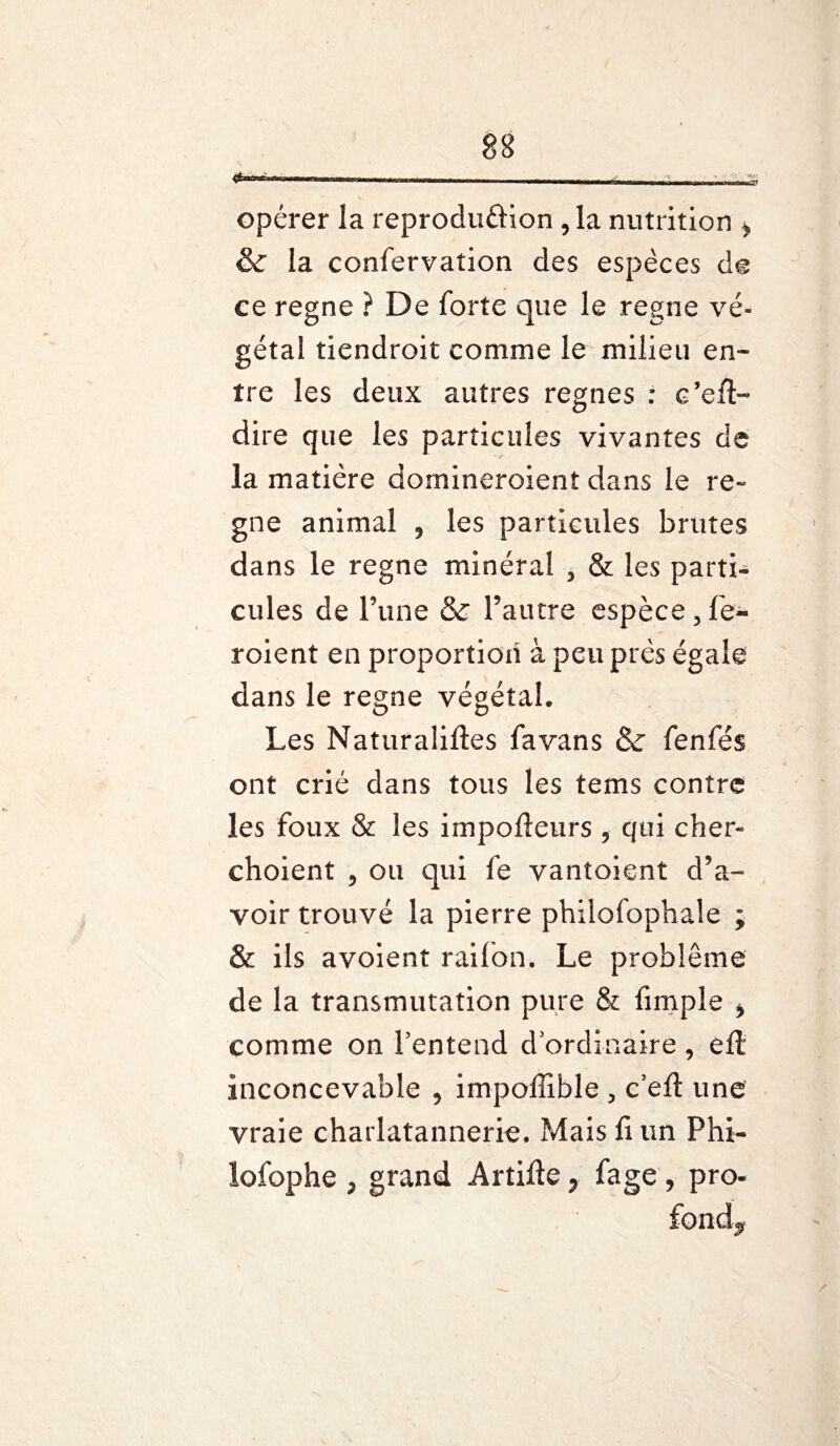 opérer la reproduction ,1a nutrition i & la confervaîion des espèces de ce régné ? De forte que le régné vé¬ gétal tiendroit comme le milieu en¬ tre les deux autres régnés : c’efl- dire que les particules vivantes de la matière domineroient dans le ré¬ gné animal , les particules brutes dans le régné minéral , & les parti¬ cules de Tune & l’autre espèce 3 fe~ roient en proportion à peu près égale dans le régné végétal. Les Naturalises fa vans & fenfés ont crié dans tous les tems contre les foux & les impofteurs , qui cher- choient , ou qui le vantoient d’a¬ voir trouvé la pierre philofophale ; & ils avoient raifon. Le problème de la transmutation pure & fimple * comme on l’entend d ordinaire , eft inconcevable , impoffible > c’eft une vraie charlatannerie. Mais fi un Phi- lofophe p grand ArtiSefage , pro¬ fond^ /