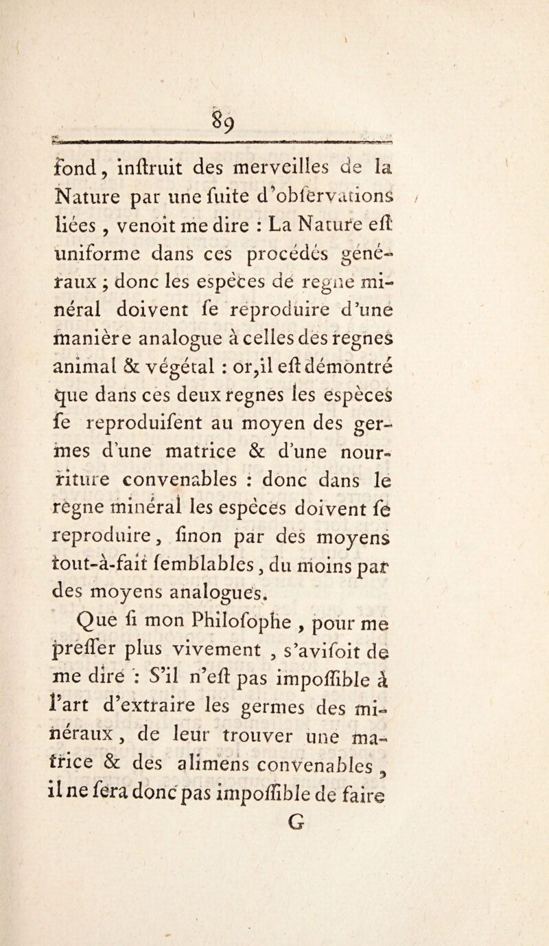 ■ ■ mm mmm ——■ — **^*^—«—WW^WBWW Bfcttga fond, inftruit des merveilles de la Nature par une fuite d’obiervaîions liées, venoit me dire : La Nature elL uniforme dans ces procédés géné¬ raux ; donc les espèces dé régné mi¬ néral doivent fe reproduire d’une manière analogue à celles des régnés animal & végétal : or,il eff démontré que dans ces deux régnés les espèces fe reproduifent au moyen des ger¬ mes d’une matrice & d’une nour¬ riture convenables : donc dans le régne minéral les espèces doivent fe reproduire, linon par des moyens tout-à-fait femblables, du moins par des moyens analogues. Que li mon Philofophe , pour me prefler plus vivement , s’avifoit de me dire : S’il n’eff pas impoffible à l’art d’extraire les germes des mi¬ néraux, de leur trouver une ma¬ trice & des alimens convenables , il ne fera donc pas impoffible de faire