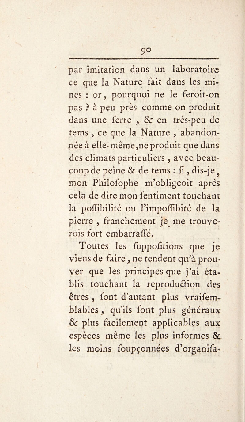•nrm un ht inn imr wmiiiiifiMiiinmnini iTimurrirw-- - rn mil mmammmMmmwnmMiwrm-mTi r par imitation dans un laboratoire ce que la Nature fait dans les mi¬ nes : or, pourquoi ne le feroit-on pas } à peu près comme on produit dans une ferre , & en très-peu de tems, ce que la Nature , abandon¬ née à elle-même,ne produit que dans des climats particuliers , avec beau¬ coup de peine & de tems : fi , dis-je mon Philofophe m’obligeoit après cela de dire mon fentiment touchant la poffibilité ou l’impoffibité de la pierre , franchement je me trouve- rois fort embarrafle. Toutes les fuppofitions que je viens de faire, ne tendent qu’à prou¬ ver que les principes que j’ai éta¬ blis touchant la reproduftion des êtres , font d’autant plus vraifem- blahles, qu’ils font plus généraux & plus facilement applicables aux espèces même les plus informes & les moins foupçonnées d’organifa-