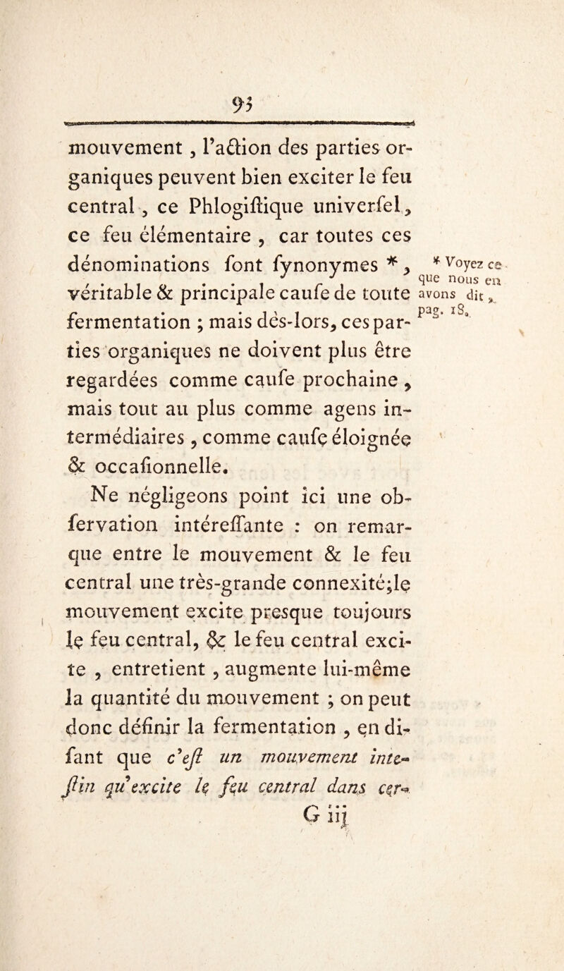 r> * Voyez ce ^«e nous en Pag- iSB. mouvement, l’aftion des parties or¬ ganiques peuvent bien exciter le feu central , ce Phlogiftique univerfel^ ce feu élémentaire , car toutes ces dénominations font fynonymes * y véritable & principale caufe de toute avons di£ fermentation ; mais dës-lors* ces par¬ ties organiques ne doivent plus être regardées comme caufe prochaine y mais tout au plus comme agens in¬ termédiaires , comme caufç éloignée & occafionnelle. Ne négligeons point ici une ob- fervation intéreffante : on remar¬ que entre le mouvement & le feu central une très-grande connexité;le mouvement excite presque toujours !e feu central, le feu central exci¬ te , entretient , augmente lui-même la quantité du mouvement ; on peut donc définir la fermentation , en di- fant que c’ejl un mouvement intc~ fin qu excite h feu central dans cçr**. G* • • ui