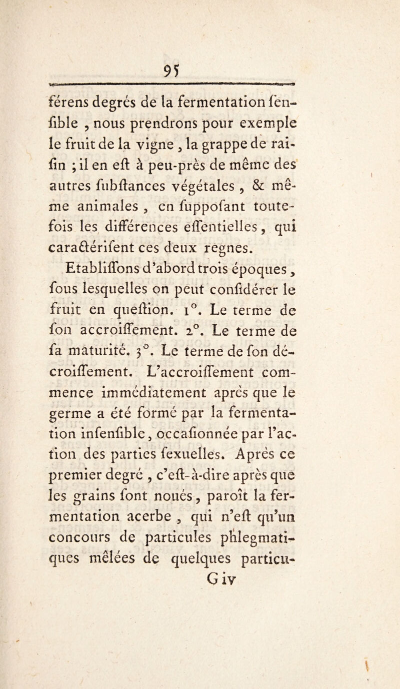 rai.' —— m mm férens degrés de la fermentation fen- fible , nous prendrons pour exemple îe fruit de la vigne , la grappe de rai- fin ; il en eft à peu-près de même des autres fubftances végétales , & mê¬ me animales , en fuppofant toute¬ fois les différences effentielles , qui caraûérifent ces deux régnés. Etabliffons d’abord trois époques, fous lesquelles on peut confidérer îe fruit en quefiion. i°. Le terme de fon accroiffement. 2°. Le terme de fa maturité. 30. Le terme de fon dé- croiflement. L’accroiffement com¬ mence immédiatement après que le germe a été formé par la fermenta¬ tion infenfible, occafionnée par l’ac¬ tion des parties fexuelles. Après ce premier degré , c’eft-à-dire après que les grains font noués, paroît la fer¬ mentation acerbe , qui n’efl qu’un concours de particules phlegmati- ques mêlées de quelques particu- G iy