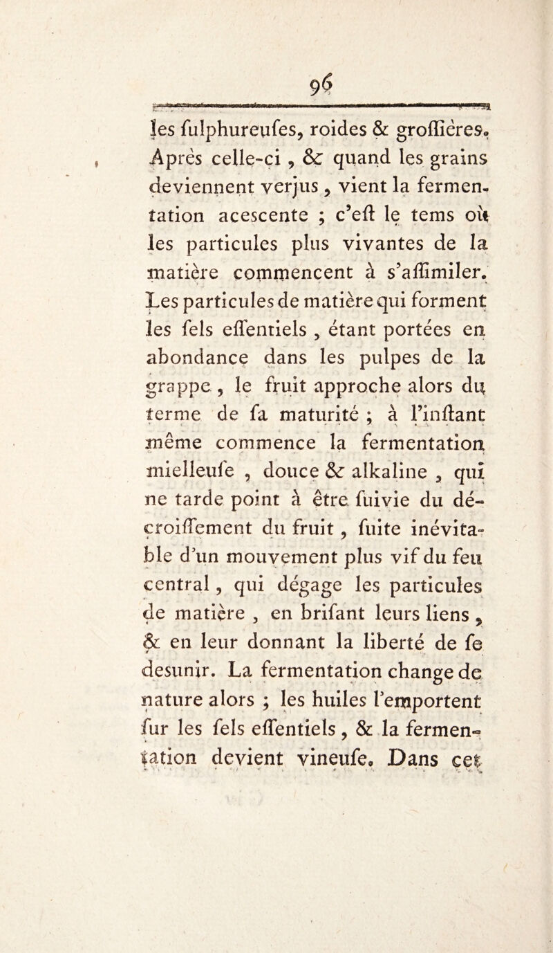 C)$ fa ?es fulphureufes, roides & groffiëres, Après celle-ci , &C quand les grains deviennent verjus, vient la fermen¬ tation acescente ; c’eft le tems oit les particules plus vivantes de la matière commencent à s’affimiler. Les particules de matière qui forment les fels effentiels , étant portées en abondance dans les pulpes de la grappe , le fruit approche alors du terme de fa maturité ; à l’in liant meme commence la fermentation mielleufe , douce & alkaline 3 qui ne tarde point à être fuivie du dé« croifTement du fruit, fuite inévita¬ ble d un mouvement plus vif du feu central, qui dégage les particules de matière , en brifant leurs liens , & en leur donnant la liberté de fe desunir. La fermentation change de nature alors ; les huiles l’emportent fur les fels elfentiels , & la ferment * * tation devient vineufe. Dans cet