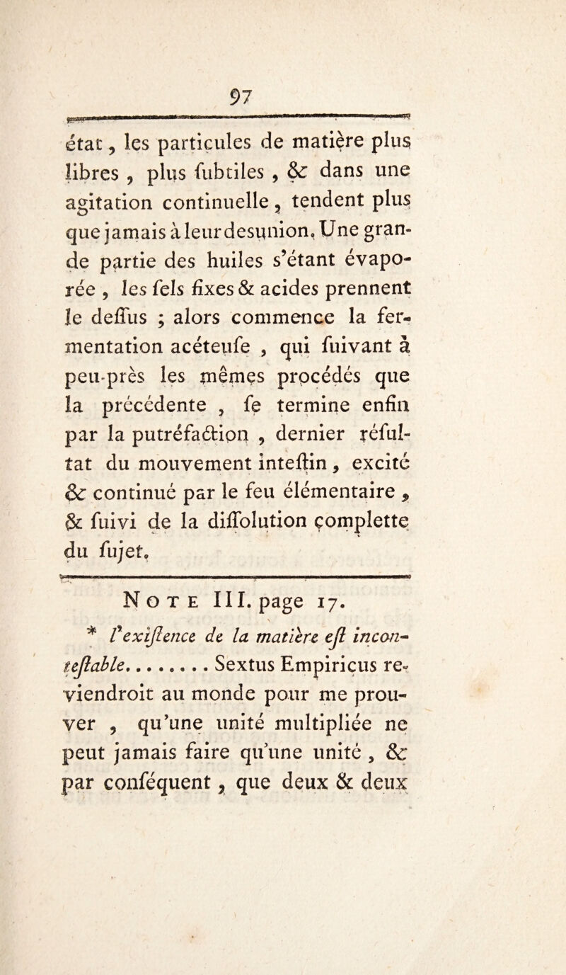 état, les particules de matière plus libres , plus fubtiles , & dans une agitation continuelle , tendent plus que jamais àleur désunion, Une gran¬ de partie des huiles s’étant évapo¬ rée , les fels fixes & acides prennent îe defliis ; alors commence la fer¬ mentation acéteufe , qui fuivant à peu-près les mêmes procédés que la précédente , fe termine enfin par la putréfaétion , dernier réfuî- tat du mouvement inteftin, excité & continué par le feu élémentaire , & fuivi de la diffolution çomplette du fujet. •—— - 1 1 - —'■ Note III. page 17. * fexijlence de la matière ejl incan- tejlable.Sextus Empiricus re- viendroit au monde pour me prou¬ ver , qu’une unité multipliée ne peut jamais faire qu’une unité , & par conféquent, que deux & deux