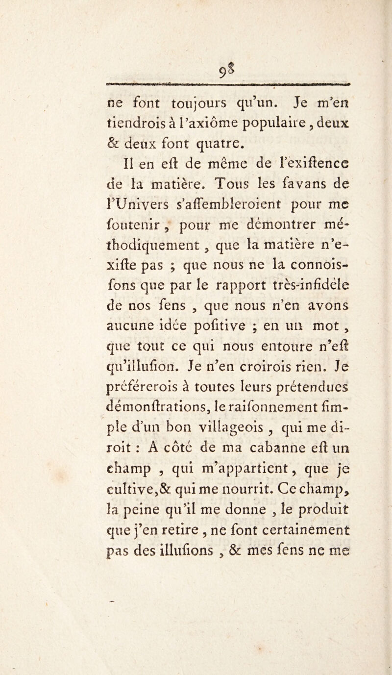 A ne font toujours qu’un. Je m’en tiendrois à l’axiome populaire, deux & deux font quatre. Il en eft de même de Fexiftence de la matière. Tous les favans de FUnivers s’aflembîeroient pour me foutenir 5 pour me démontrer mé¬ thodiquement 5 que la matière n’e- xifte pas ; que nous ne la connois- fons que par le rapport très-infidèle de nos fens ? que nous n’en avons aucune idée pofitive ; en un mot > que tout ce qui nous entoure n’eft qu’illufion. Je n’en croirois rien. Je préférerois à toutes leurs prétendues démonftrations, le raifonnement fim- pîe d’un bon villageois , qui me di- roit : A côté de ma cabanne eft un champ , qui m’appartient, que je cultive3& qui me nourrit. Ce champ* la peine qu’il me donne , le produit que j’en retire , ne font certainement pas des illufions ? & mes fens ne me