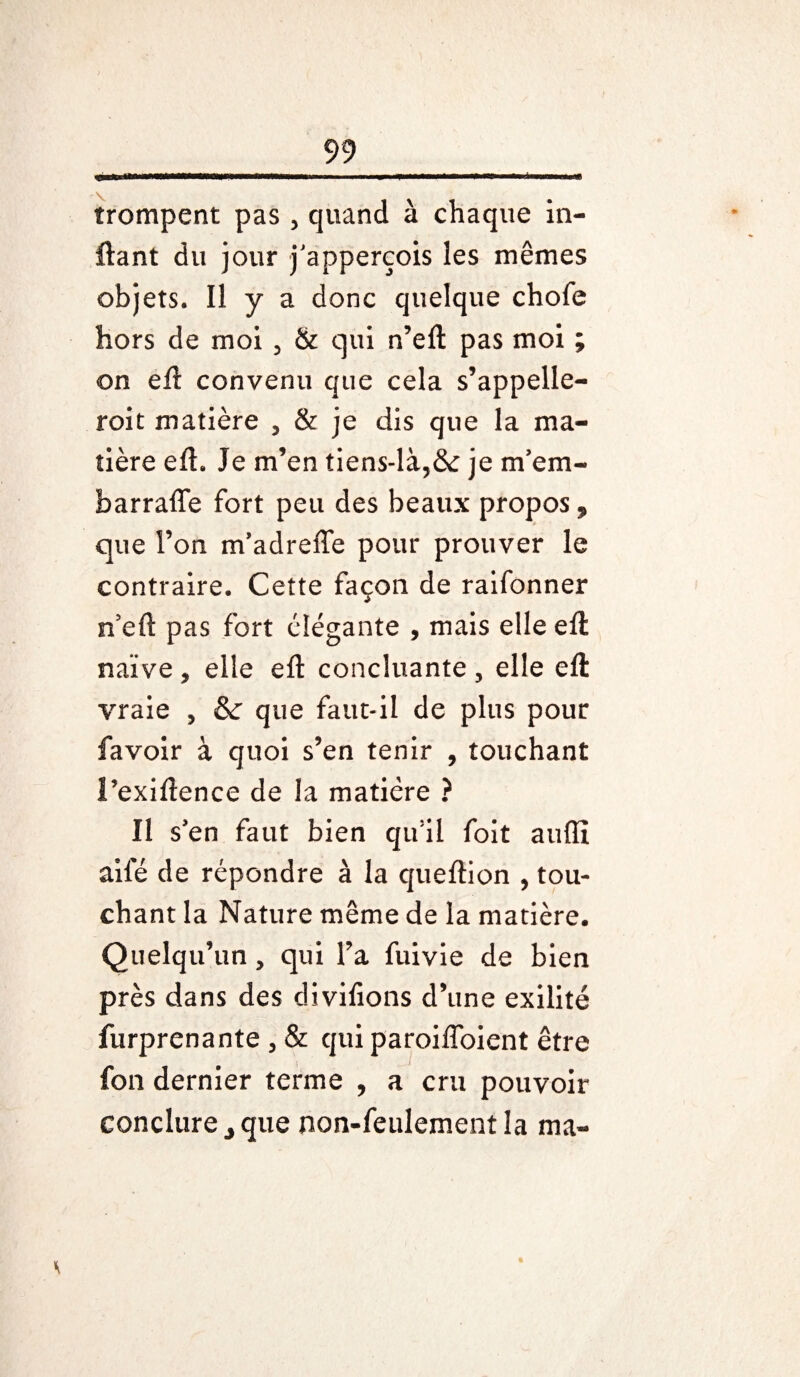 trompent pas , quand à chaque in- ftant du jour j’apperçois les mêmes objets. Il y a donc quelque chofe hors de moi , & qui n’eft pas moi ; on eft convenu que cela s’appelle- roit matière , & je dis que la ma¬ tière eft. Je m’en tiens-là,& je m’era- harrafle fort peu des beaux propos, que l’on m’adrefte pour prouver le contraire. Cette façon de raifonner n’eft pas fort élégante , mais elle eft naïve , elle eft concluante , elle eft vraie , & que faut-il de plus pour favoir à quoi s’en tenir , touchant i’exiftence de la matière ? Il s’en faut bien qu’il foit aufli aile de répondre à la queftion , tou¬ chant la Nature même de la matière. Quelqu’un, qui l’a fuivie de bien près dans des divilions d’une exilité furprenante , & qui paroifloient être fon dernier terme , a cru pouvoir conclure, que non-feulement la ma-