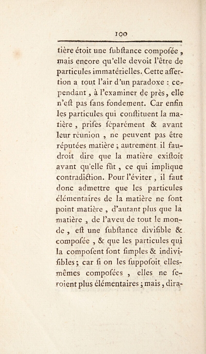 ÏOO tière étoit une fubftance compofée , mais encore qu’elle devoit Fêtre de particules immatérielles. Cette affer- tion a tout Fair d’un paradoxe : ce^ pendant, à Fexaminer de près,, elle rfeft pas fans fondement. Car enfin hs particules qui conftituent la ma¬ tière , prifes féparément & avant leur réunion * ne peuvent pas être réputées matière ; autrement il fau- droit dire que la matière exiftoît avant qu’elle fût , ce qui implique contradi&ion. Pour l’éviter , il faut donc admettre que les particules élémentaires de la matière ne font point matière , d’autant plus que la matière 3 de Faveit de tout le mon¬ de 9 eft une fubftance divifible & compofée , & que les particules qi\i la compofent font fimples & indivi- fibles; car fi on les fuppofoit elles- mêmes compofées 5 elles ne fe-
