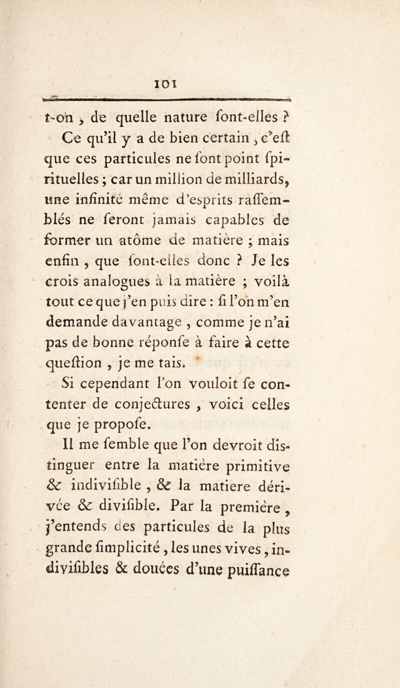 ton > de quelle nature font-elles ? Ce qu’il y a de bien certain , e’eft que ces particules ne font point Spi¬ rituelles ; car un million de milliards, une infinité même d’esprits raffem- blés ne feront jamais capables de former un atome de matière ; mais enfin , que font-elles donc ? Je les crois analogues à la matière ; voilà tout ce que fen puis dire : fi l’on m’en demande davantage , comme je n’ai pas de bonne réponfe à faire à cette queflion , je me tais. Si cependant l’on vouloit fe con¬ tenter de conjectures , voici celles que je propofe. Il me femble que l’on devroit dis¬ tinguer entre la matière primitive & indivifible , & la matière déri¬ vée & divifible. Par la première , j’entends des particules de la plus grande fimplicité , les unes vives, in- diyifibles & douées d’une puiffance