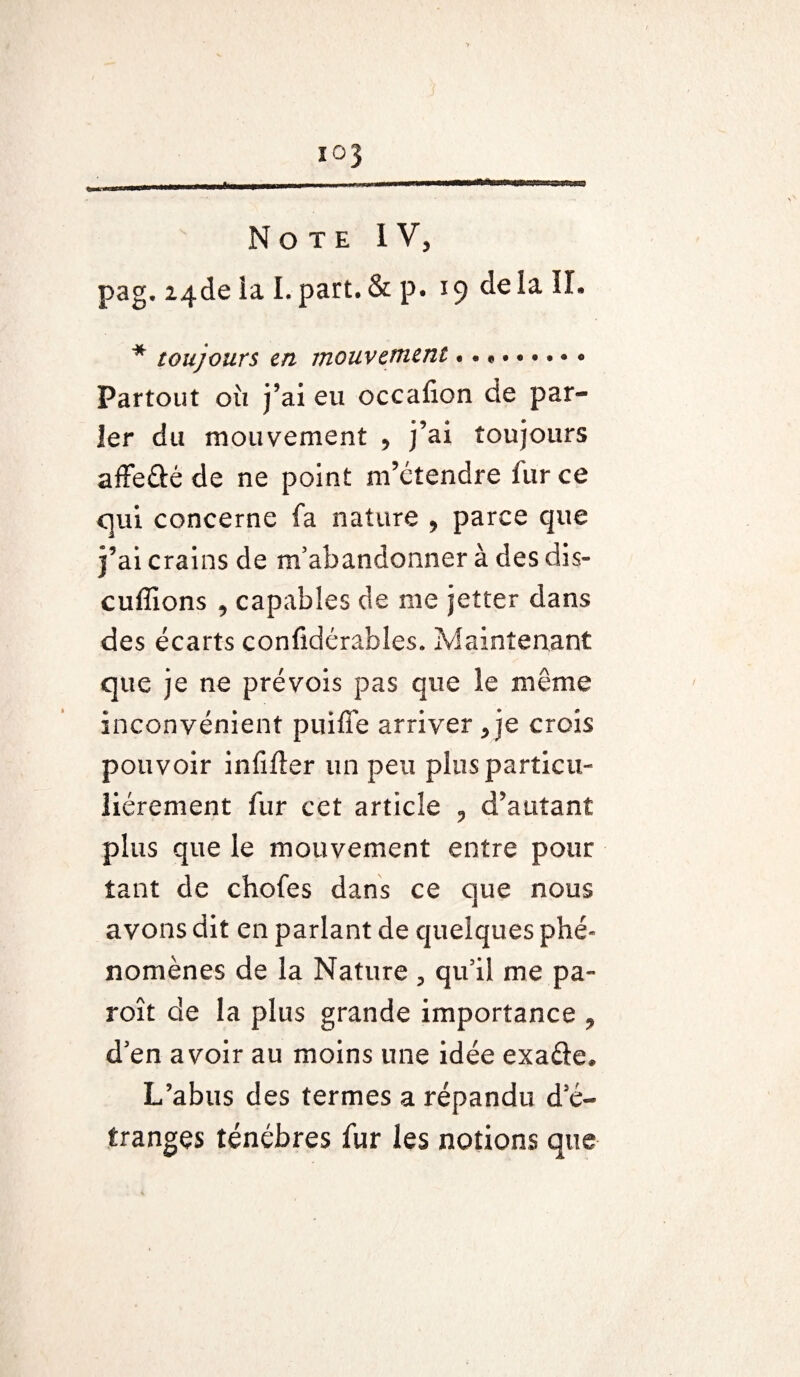 Note IV, pag. Z4de la I. part. & p. 19 de la II. * toujours en mouvement.. Partout où j’ai eu occafion de par¬ ler du mouvement , j’ai toujours affeûé de ne point m’étendre fur ce qui concerne fa nature , parce que j’ai crains de m’abandonner à des dis¬ cutions , capables de me jetter dans des écarts conlîdérables. Maintenant que je ne prévois pas que le même inconvénient puiffe arriver, je crois pouvoir infifter un peu plus particu¬ liérement fur cet article , d’autant plus que le mouvement entre pour tant de chofes dans ce que nous avons dit en parlant de quelques phé¬ nomènes de la Nature , qu’il me pa- roît de la plus grande importance , d’en avoir au moins une idée exaéie. L’abus des termes a répandu d’é¬ tranges ténèbres fur les notions que