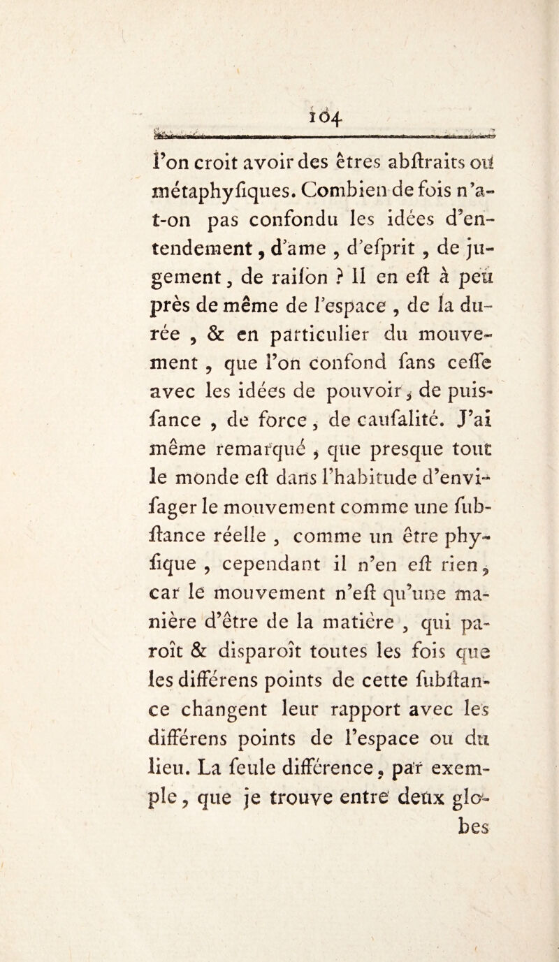 ïô4 .***» i tnlr int «Iiirti mnirn vGmxtn l’on croit avoir des êtres abftraitsoil métaphyfiques. Combien de fois n’a- t-on pas confondu les idées d’en¬ tendement , d’ame , d’efprit , de ju¬ gement , de railon ? 11 en eft à peu près de même de l’espace , de la du¬ rée , & en particulier du mouve¬ ment 9 que Ton confond fans ceffe avec les idées de pouvoir* de puis- fance , de force, de caufalité. J’ai même remarqué * que presque tout le monde eft dans l'habitude d’envi-* fager le mouvement comme une fub- fiance réelle , comme un être phy~ fique , cependant il n’en efl rien^ car le mouvement n’efl qu’une ma¬ nière d’être de la matière 5 qui pa~ roît & disparoît toutes les fois que les différens points de cette fubllan- ce changent leur rapport avec les différens points de l’espace ou du lieu. La feule différence, par exem¬ ple ? que je trouve entre deux glo¬ bes i