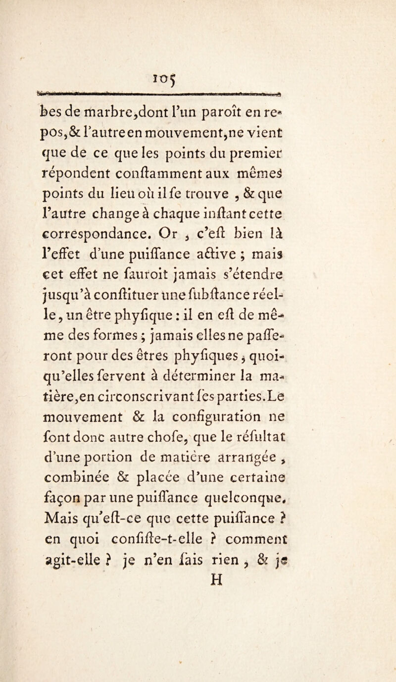 bes de marbreront l’un paroît en re* pos?& l’autre en mouvementée vient que de ce que les points du premier répondent conftamment aux même3 points du lieu où ilfe trouve 5 & que l’autre change à chaque inffant cette correspondance. Or * c’eft bien là l’effet d une puiffance a&ive ; mais cet effet ne fauroit jamais s’étendre jusqu’à conftituer une fubftance réel¬ le 9 un être phyfique : il en efl de mê¬ me des formes ; jamais elles ne paie¬ ront pour des êtres phyliques * quoi¬ qu’elles fervent à déterminer la ma- tière,en circonscrivant lès parties.Le mouvement & la configuration ne font donc autre chofe9 que le réfultat d’une portion de matière arrangée , combinée & placée d’une certaine façon par une puiflance quelconque. Mais qtfeft-ce que cette puiffance ? en quoi confifte-t-elle ? comment agit-elle ? je n’en fais rien ? & je H