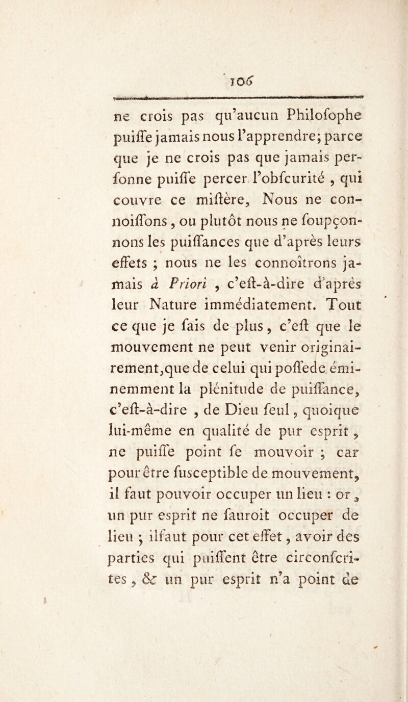 ne crois pas qu’aucun Philofophe puiffe jamais nous l’apprendre; parce que je ne crois pas que jamais per- fonne puiffe percer l’obfciirité , qui couvre ce miftère. Nous ne con- noiffons , ou plutôt nous ne foupçon- nons les puiffances que d’après leurs effets ; nous ne les connoîtrons ja¬ mais cl Priori , c’eff-à-dire d’après leur Nature immédiatement. Tout ce que je fais de plus, c’eft que le mouvement ne peut venir originai- rement^quede celui qui poffede. émi¬ nemment la plénitude de puiffance, c’efl-à-dire , de Dieu feul 9 quoique lui-même en qualité de pur esprit * ne puiffe point fe mouvoir ; car pour être fusceptible de mouvement, il faut pouvoir occuper un lieu : or 9 lin pur esprit ne fauroit occuper de lieu ; ilfaut pour cet effet, avoir des parties qui puiffent être circonfcri- tes, & un pur esprit n’a point de