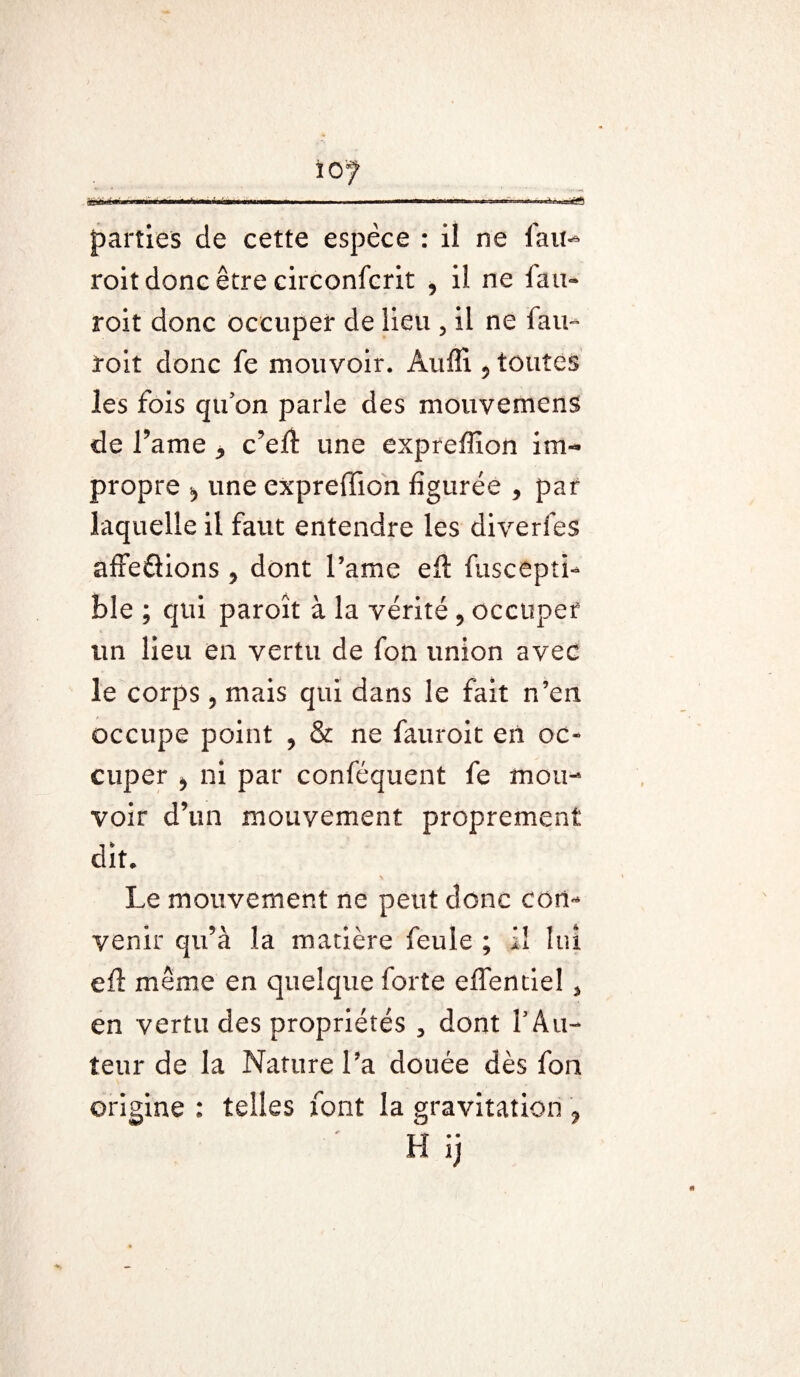 parties de cette espèce : il ne fait- roit donc être circonfcrit , il ne fan» roit donc occuper de lieu , il ne fau~ roit donc fe mouvoir. Auffi ? toutes les fois qu on parle des mouvemens de famé * c’efl: une expreffion im¬ propre 5 une expreffion figurée , par laquelle il faut entendre les diverfes affeéiions 5 dont l’ame eil fuscepti- ble ; qui paroît à la vérité , occuper un lieu en vertu de fon union avec le corps, mais qui dans le fait n’en occupe point ? & ne fauroit en oc¬ cuper > ni par conféquent fe mou¬ voir d’un mouvement proprement dit. Le mouvement ne peut donc con¬ venir qu’à la matière feule ; il lui efl même en quelque forte effendel , en vertu des propriétés 3 dont f Au¬ teur de la Nature l’a douée dès fon origine : telles font la gravitation 7 H ij