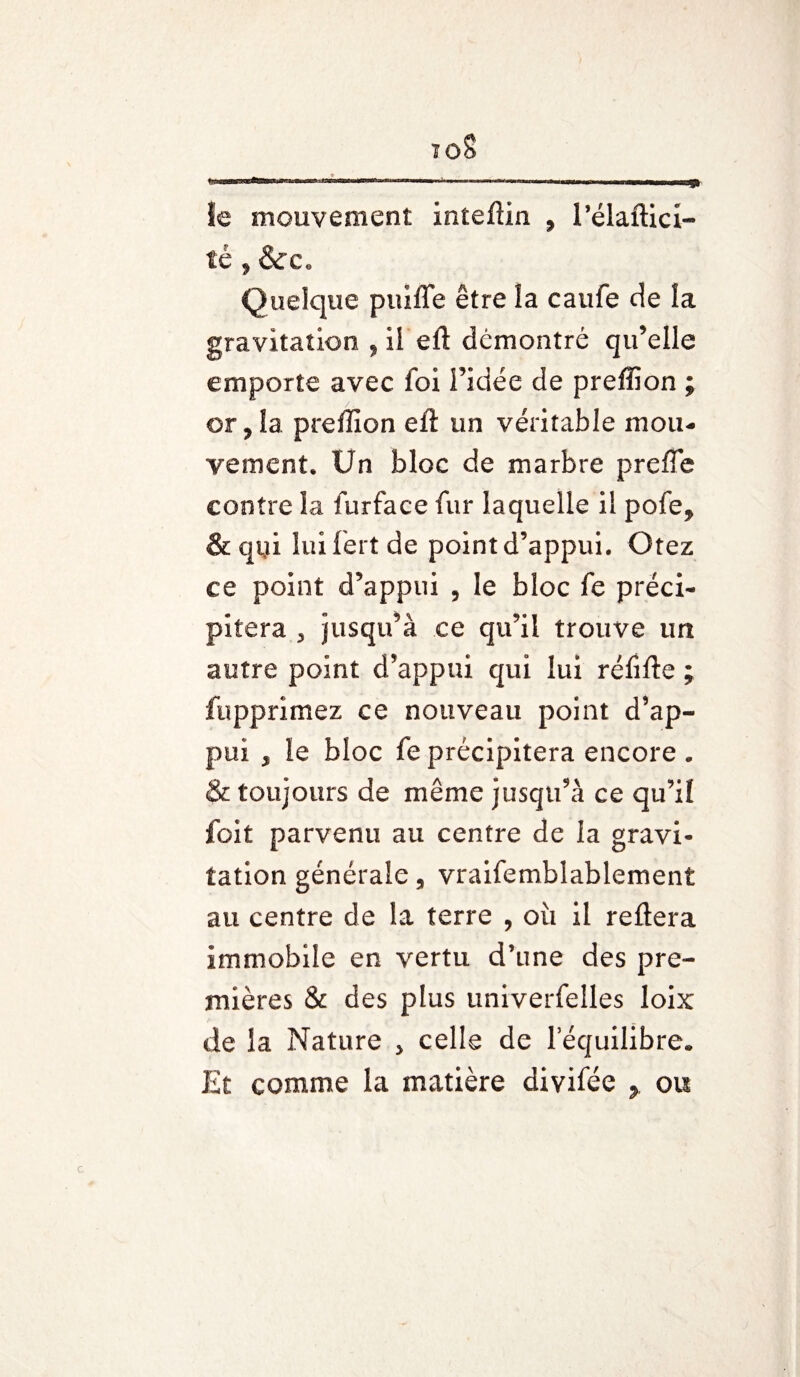 * —«aw——» mmtm wmm mm r >m le mouvement inteftin , l’élaftict té , &c. Quelque puiffe être la caufe de la gravitation , il eft démontré qu’elle emporte avec foi l’idée de preffion ; / . or ? la preffion eft un véritable mou¬ vement. Un bloc de marbre prefîe contre la furface fur laquelle il pofe, & qui luifertde point d’appui. Otez ce point d’appui , le bloc fe préci¬ pitera 3 jusqu’à ce qu’il trouve un autre point d’appui qui lui réfifte ; fupprimez ce nouveau point d’ap¬ pui , le bloc fe précipitera encore . & toujours de même jusqu’à ce qu’iî foit parvenu au centre de la gravi¬ tation générale, vraifemblablement au centre de la terre , où il reftera immobile en vertu d’une des pre¬ mières & des plus univerfelles loix de la Nature > celle de l’équilibre* Et comme la matière divifée > ou