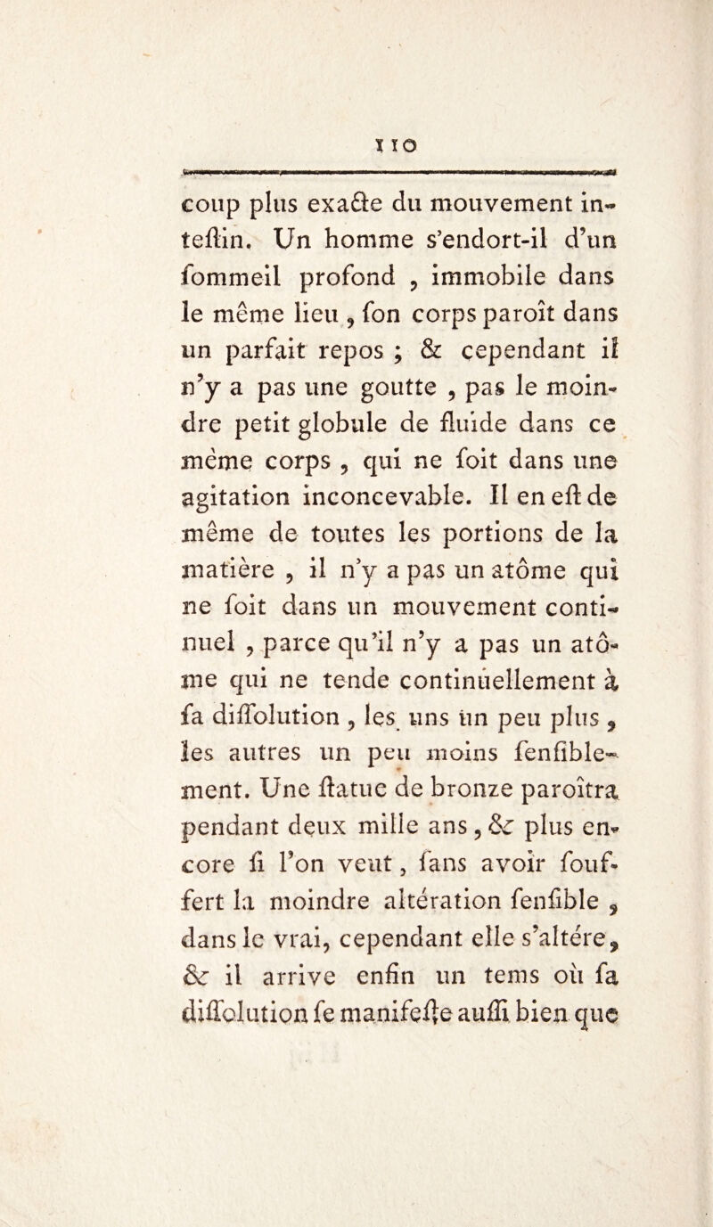 fcinmi.i ,iW)i—^yw an—w ■ I ■■■ II.M1 — IM nm -i 11 ir«nwnmniiinTir,r«. coup plus exaâe du mouvement in- teftin. Un homme s’endort-il d’un fommeil profond , immobile dans le même lieu , fon corps paroît dans un parfait repos ; & cependant il n’y a pas une goutte , pas le moin¬ dre petit globule de fluide dans ce même corps , qui ne foit dans une agitation inconcevable. Ileneftde même de toutes les portions de la matière , il n’y a pas un atome qui ne foit dans un mouvement conti¬ nuel , parce qu’il n’y a pas un ato¬ me qui ne tende continuellement à fa diflolution , les uns un peu plus , ïes autres un peu moins fenfible- ment. Une flatue de bronze paroîtra pendant deux mille ans , & plus en¬ core fi l’on veut, fans avoir fouf- fert la moindre altération fenfible » dans le vrai, cependant elle s’altère» & il arrive enfin un tems où fa diffolution fe manifeAe aufii bien que