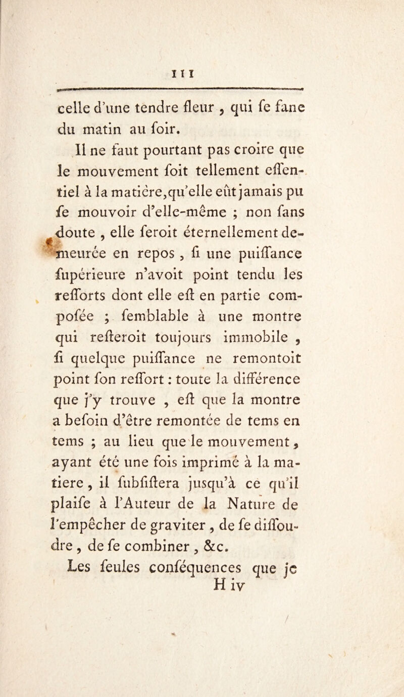 « celle d’une tendre fleur ? qui fe fane du matin au foir. Il ne faut pourtant pas croire que le mouvement foit tellement efîen- tiel à la matière,qu’elle eut jamais pu fe mouvoir d’elle-même ; non fans doute , elle feroit éternellement de¬ meurée en repos , fi une puiflance fupérieure n’avoit point tendu les reflorts dont elle eft en partie coni- pofée ; femblable à une montre qui refteroit toujours immobile , ïi quelque puiflance ne remontoir point fon reflbrt : toute la différence que j’y trouve , efl: que la montre a befoin d’être remontée de tems en tems ; au lieu que le mouvement, ayant été une fois imprimé à la ma¬ tière , il fubfiftera jusqu’à ce qu’il plaife à l’Auteur de la Nature de l’empêcher de graviter , de fe diffou- dre ? de fe combiner , &c. Les feules conféquences que je H iv