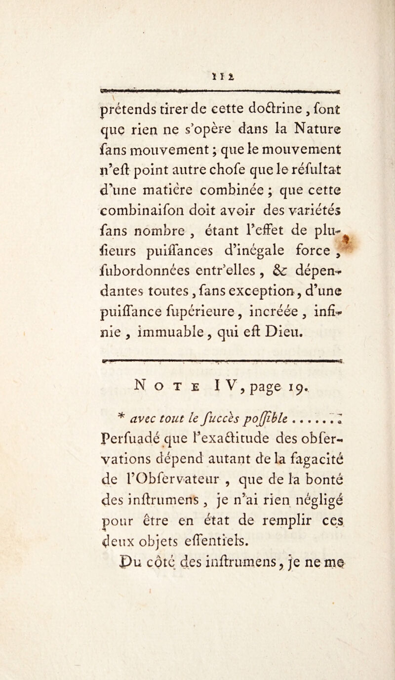 Il % ..... ,.,.1., | ... \ prétends tirer de cette do&rine , font que rien ne s'opère dans la Nature fans mouvement ; que le mouvement n’eft point autre chofe que le réfui tat d’une matière combinée ; que cette combinaifon doit avoir des variétés fans nombre , étant l’effet de plu- iîeurs puiffances d’inégale force , fubordonnées entr'elles , & dépen¬ dantes toutes, fans exception, d’une puiflance fupérieure , incréée , infi¬ nie , immuable, qui eft Dieu, Note IV, page 19. * avec tout le fucces pojjîble.. 1 Perfuadé que Texaftitude des obfer- vations dépend autant de la fagacité de rObfervateur , que de la bonté des inftrumens , je n’ai rien négligé pour être en état de remplir ces deux objets e fient iels. Pu côté des inftrumens, je ne me