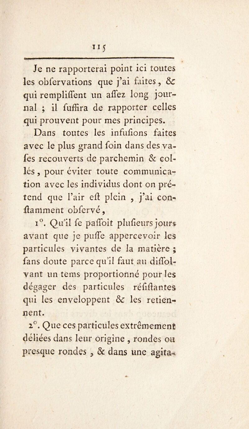 ”5 Gamma*—•*mmi 11 '■'11 '■ un an Mil Je ne rapporterai point ici toutes les obfervations que j’ai faites, & qui remplirent un affez long jour¬ nal ; il fuffira de rapporter celles qui prouvent pour mes principes. Dans toutes les infufions faites avec le plus grand foin dans des va- fes recouverts de parchemin & col¬ lés 5 pour éviter toute communica¬ tion avec les individus dont on pré¬ tend que l’air eft plein ? j’ai con¬ taminent obfervé, i°. Qu’il fe paffoiî piufieurs jours avant que je puffe appercevoir les particules vivantes de la matière ; fans doute parce qu’il faut au diffol- vant un tems proportionné pour les dégager des particules réfiftan.tes qui les enveloppent & les retien¬ nent. 2°. Que ces particules extrêmement déliées dans leur origine , rondes ou presque rondes * & dans une agita-*