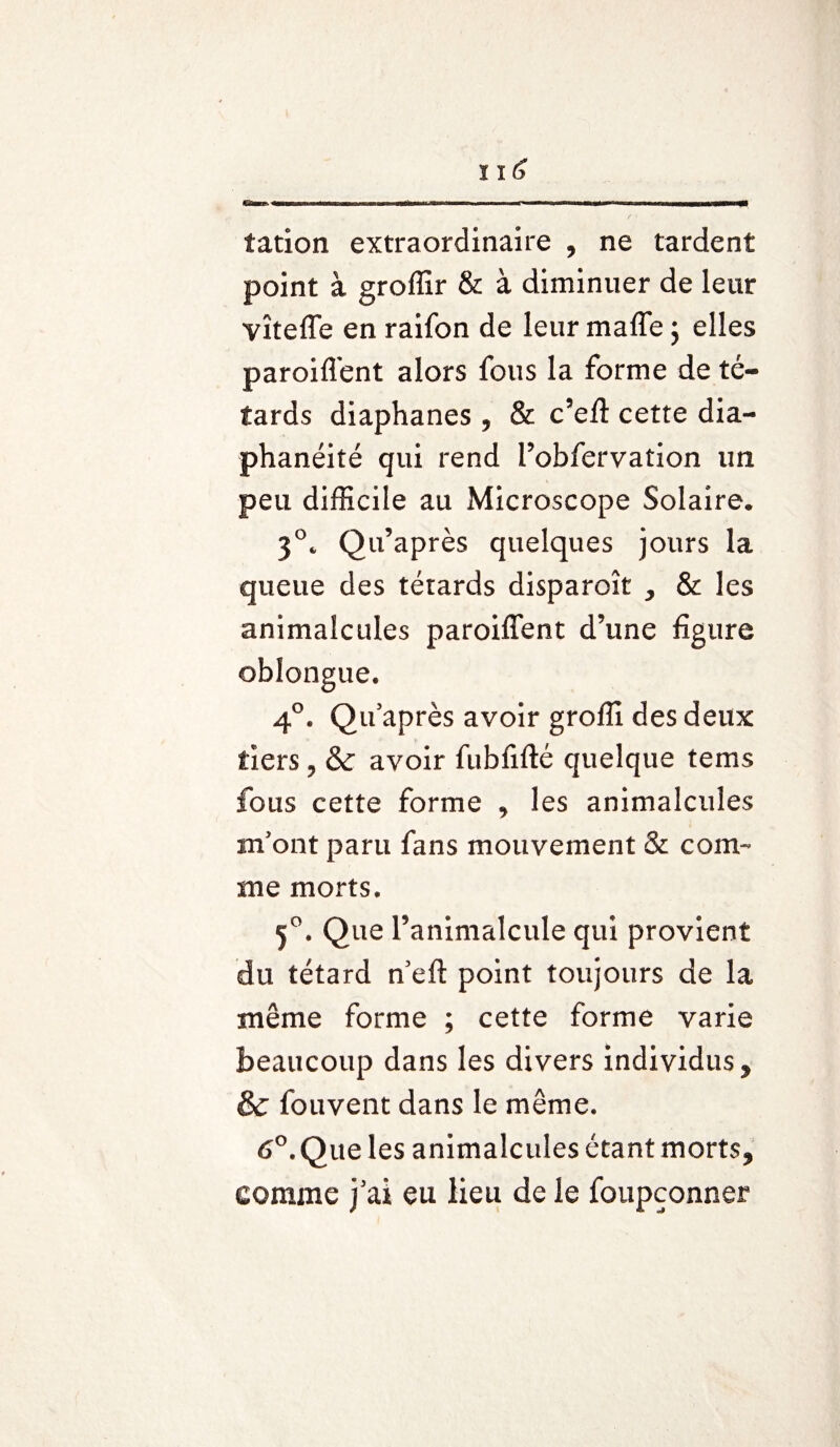 eaaegs,■■!«■■ ■p..iwwminmrrnninawîiy m■ HM—W—<1 tation extraordinaire , ne tardent point à groffir & à diminuer de leur vîtefle en raifon de leur maffe ; elles paroifl'ent alors fous la forme de tê¬ tards diaphanes , & c’efl cette dia- phanéité qui rend l’obfervation un peu difficile au Microscope Solaire. 3°. Qu’après quelques jours la queue des têtards disparoît , & les animalcules parodient d’une figure oblongue. 4°. Qu’après avoir groffi des deux tiers, & avoir fubfifté quelque tems fous cette forme , les animalcules m’ont paru fans mouvement & com¬ me morts. 5°. Que l’animalcule qui provient du têtard n’eft point toujours de la même forme ; cette forme varie beaucoup dans les divers individus, &: fouvent dans le même. 6°. Que les animalcules étant morts, comme j’ai eu lieu de le foupçonner