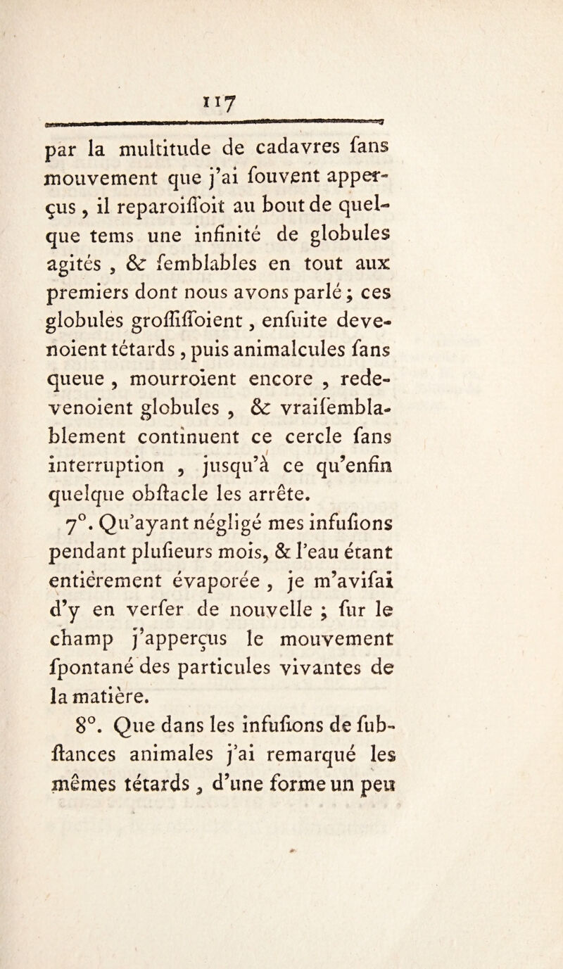 117 par la multitude de cadavres fans mouvement que j’ai fouvent apper¬ çu s , il reparoifîoit au bout de quel¬ que tems une infinité de globules agités , & femblables en tout aux premiers dont nous avons parlé; ces globules groffiffoient, enfuite deve- noient têtards, puis animalcules fans queue , mourroient encore , rede- venoient globules , & vraifembla- blement continuent ce cercle fans interruption , jusqu’à ce qu’enfin quelque obftacle les arrête. 7°. Qu’ayant négligé mes infulions pendant plufieurs mois, & l’eau étant entièrement évaporée , je m’avifai d’y en verfer de nouvelle ; fur le champ j’apperçus le mouvement fpontané des particules vivantes de la matière. 8°. Que dans les infulions de fub- ftances animales j’ai remarqué les mêmes têtards, d’une forme un peu *