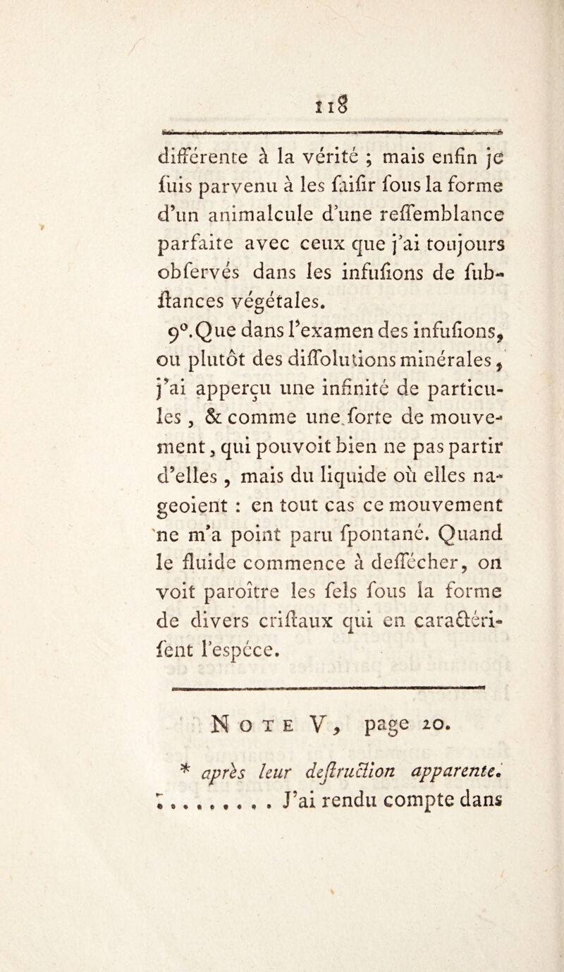 ■ >^■-^1^ ■■■!■! nwiJ! IIIwim\* *mmÊmmmmmmmÊÊmaÊÊÊmam m ■ m i iwi i n 11 6 différente à la vérité ; mais enfin je fuis parvenu à les faifir fous la forme d’un animalcule dune reffemblance parfaite avec ceux que j'ai toujours obfervés dans les infufions de fub- ftances végétales. 9°.Que dans l’examen des infufions* ou plutôt des diffoludons minérales, j’ai apperçu une infinité de particu¬ les , & comme une.forte de mouve¬ ment 3 qui pouvoit bien ne pas partir d’elles , mais du liquide où elles na-* geoient : en tout cas ce mouvement ne m’a point paru fpontané. Quand le fluide commence à deffécher, on voit paroître les fels fous la forme de divers criftaux qui en caraftéri- lent Fespéce. Note V, page 20. * après leur dejlruclion apparente. J’ai rendu compte dans