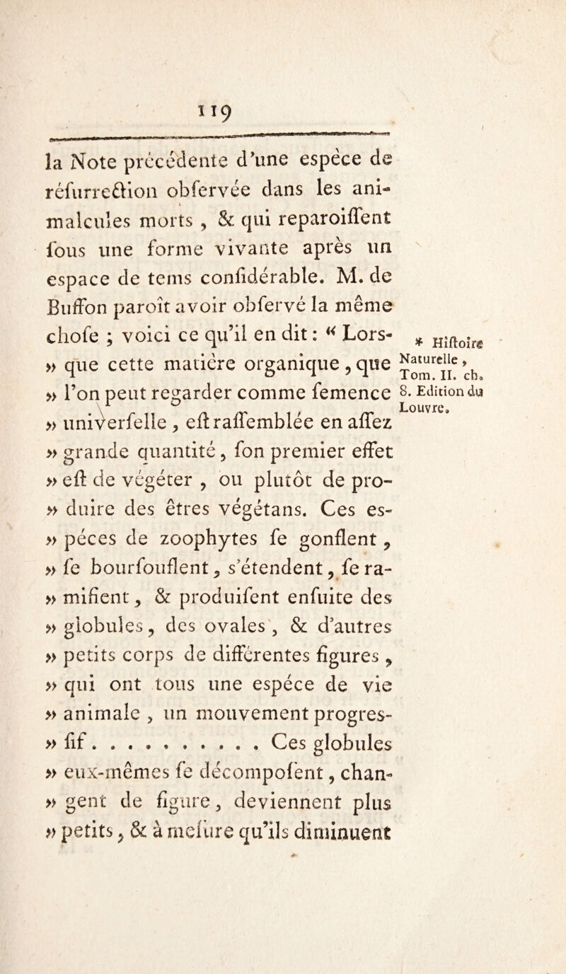 la Note précédente d’une espèce de rcfurreftion obfervée dans les ani- ; malcules morts , & qui reparoiflent fous une forme vivante après un espace de tems confidérable. M. de Buffon paroît avoir obfervé la même choie ; voici ce qu’il en dit : « Lors- * Hîftoir® » que cette matière organique , que j^rCj[e ’ch » l’on peut regarder comme femence 8- Edition du » univerfelle , eff raffemblée en affez » grande quantité , fon premier effet » eft de végéter , ou plutôt de pro- » duire des êtres végétans. Ces es- » péces de zoophytes fe gonflent , » fe bourfouflent, s’étendent, fera- » mifient, & produifent enfuite des » globules, des ovales 5 & d’autres » petits corps de différentes figures, » qui ont tous une espèce de vie » animale > un mouvement progrès- » fit *.Ces globules » eux-mêmes fe décompofent, ch an- » gent de figure, deviennent plus » petits, & à meiure qu’ils diminuent