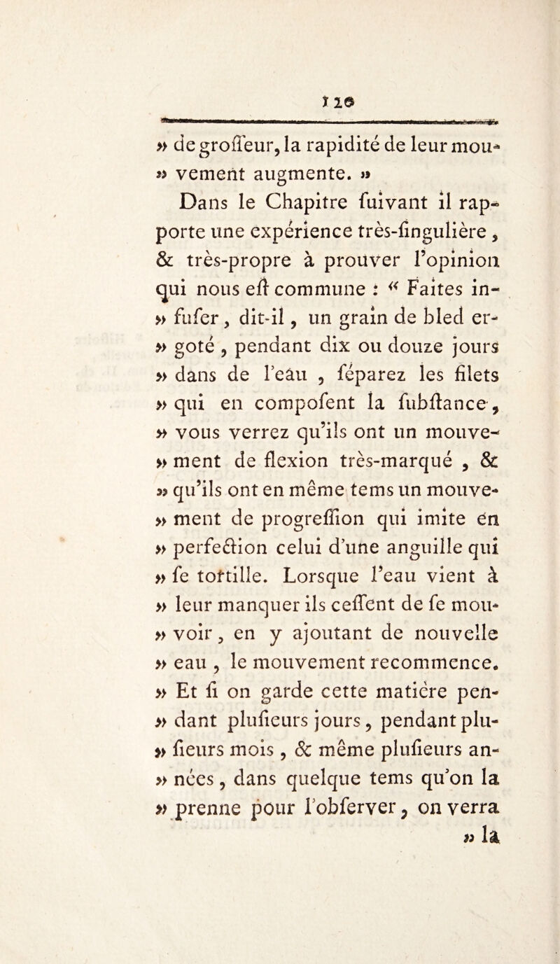 110» » de groffeur, la rapidité de leur mou* vemerït augmente. » Dans le Chapitre faivant il rap¬ porte une expérience très-fingulière 5 & très-propre à prouver l’opinion qui nous efl commune i « Faites in- » fafer, dit-il 9 un grain de bled er- » goté 5 pendant dix ou douze jours » dans de l’eau 5 féparez les filets » qui en compofent la fubftance, » vous verrez qu’ils ont un mouve- » ment de flexion très-marqué , & w qu’ils ont en même tems un mouve- » ment de progrefîion qui imite en » perfection celui d’une anguille qui » fe tortille. Lorsque l’eau vient à » leur manquer ils celTent de fe mou* » voir, en y ajoutant de nouvelle » eau 9 le mouvement recommence. » Et fi on garde cette matière pen- » dant plulieurs jours 9 pendant plu- » fleurs mois, & même plufieurs an- » nées ? dans quelque tems qu'on la » prenne pour lobferver^ enverra » la