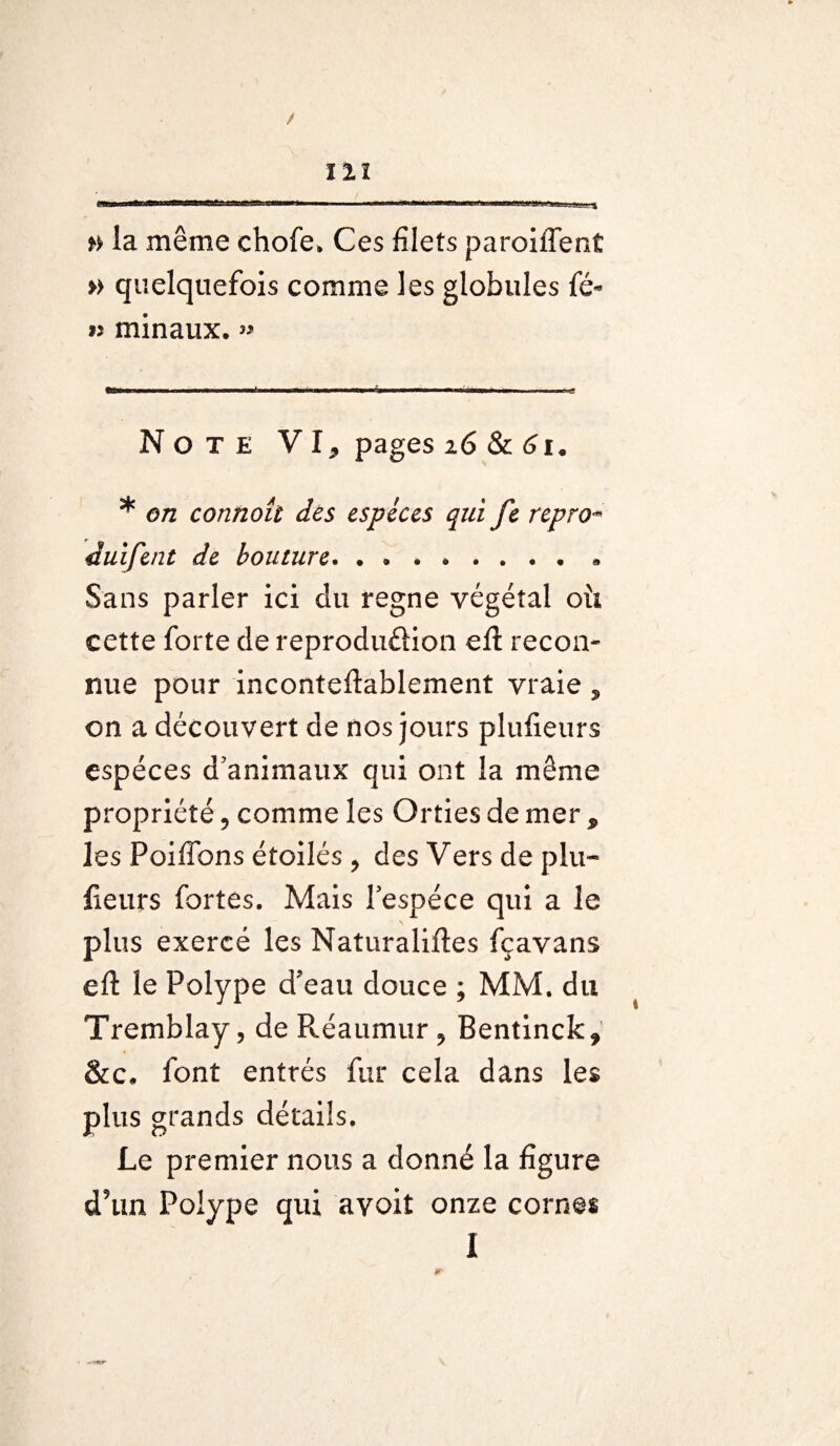 / 121 -A <Mflfcac—»———^a—»—^*aw>ca—«eflnaaca^«ia<g»nw*s *ftir.i9*v^u;—.. ü_lj_ % » la même chofe, Ces filets paroiffent » quelquefois comme les globules fé- » minaux.» Note VI, pages 16 & 61. * en connoît des espèces qui fe repro¬ dai fent de bouture.. Sans parler ici du régné végétal oîi cette forte de reprodu&ion eft recon¬ nue pour inconteftablement vraie, on a découvert de nos jours plufieurs espèces d’animaux qui ont la même propriété, comme les Orties de mer , les Poiffons étoilés , des Vers de plu¬ fieurs fortes. Mais l’espèce qui a le plus exercé les Naturalises fçavans eft le Polype d’eau douce ; MM. du Tremblay, de Réaumur, Bentinck, &c. font entrés fur cela dans les plus grands détails. Le premier nous a donné la figure d’un Polype qui avoit onze cornes I JT'