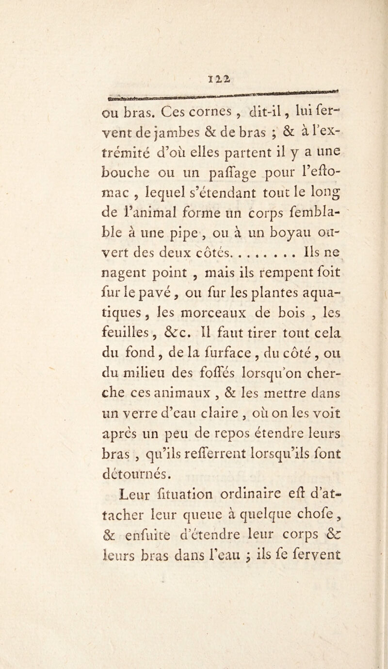 OU bras. Ces cornes ? dit-il, lui fer¬ vent de Jambes & de bras ; & à l’ex¬ trémité d’où elles partent il y a une bouche ou un p a liage pour l’efto- mac 5 lequel s'étendant tout le long de Fanimal forme un corps fembla- ble à une pipe ? ou à un boyau ou¬ vert des deux côtés.. ils ne nagent point ? mais ils rempent foit fur le pavé, ou fur les plantes aqua¬ tiques 5 les morceaux de bois , les feuilles , &c. Il faut tirer tout cela du fond, de la fur fa ce , du côté , ou du milieu des foliés lorsqu’on cher¬ che ces animaux , & les mettre dans un verre d'eau claire , où on les voit après un peu de repos étendre leurs bras , qu’ils refferrent lorsqu'ils font détournés. Leur fituation ordinaire eft d at¬ tacher leur queue à quelque chofe , & enfuite d’étendre leur corps & leurs bras dans beau ; ils fe fervent