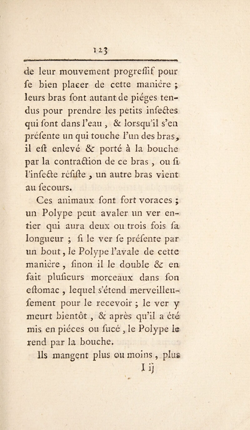 de leur mouvement progreffif pour fe bien plaeer de cetre manière ; leurs bras font autant de pièges ten¬ dus pour prendre les petits infeCles qui font dans l’eau 5 & lorsqu'il s’en préfente un qui touche F un des bras^ il eft enlevé & porté à la bouche par la contraction de ce bras ? ou fi 1’infe&e réfifle ^ un autre bras vient au fecours. Ces animaux font fort voraces ; un Polype peut avaler un ver en¬ tier qui aura deux ou trois fois fa longueur ; fi le ver fe préfente par un bout, le Polype l’avale de cette manière , fmon il le double & en fait plufieurs morceaux dans fon eftomac 9 lequel s'étend merveilleux femenr pour le recevoir ; le ver y meurt bientôt , & après qu’il a été mis en pièces ou fucé , le Polype h rend par la bouche. ils mangent pins ou moins, plus