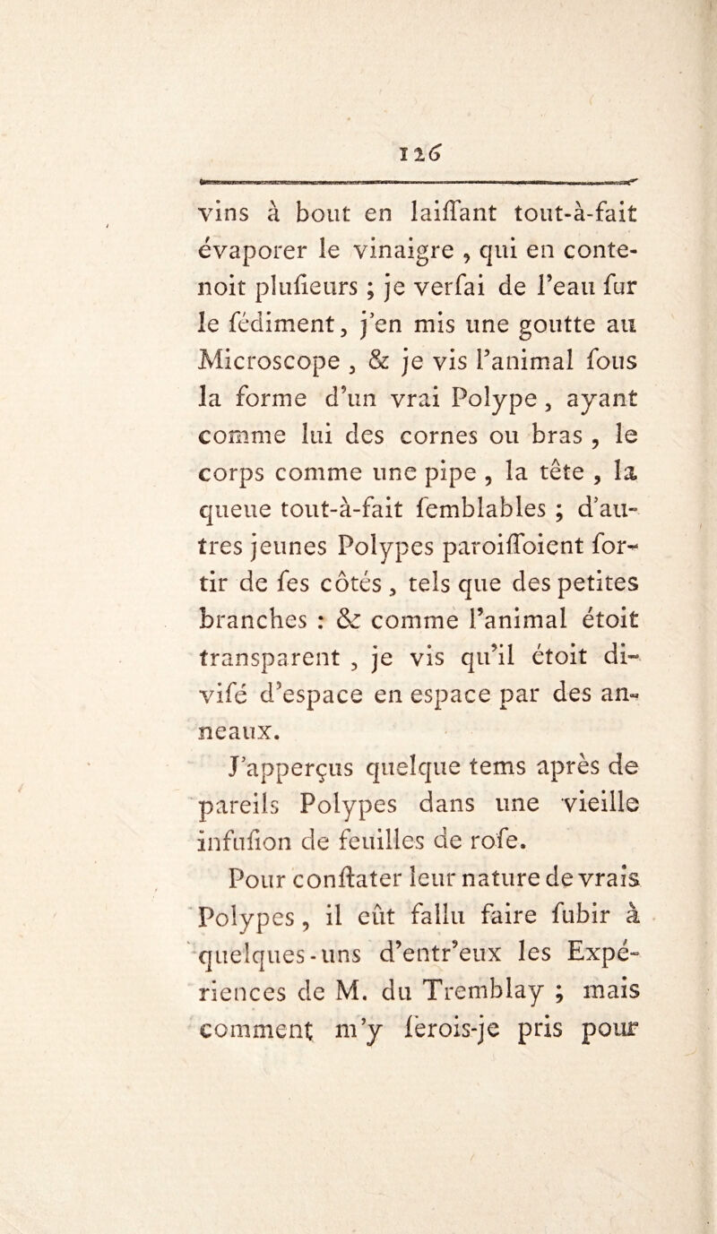 vins à bout en laiffant tout-à-fait évaporer le vinaigre , qui en conte- noit plufieurs ; je verfai de l’eau fur le fédiment., j en mis une goutte au Microscope 3 & je vis l’animal fous la forme d’un vrai Polype , ayant comme lui des cornes ou bras , le corps comme une pipe , la tête 9 la queue tout-à-fait femblables ; d’au¬ tres jeunes Polypes paroifToient for- tir de fes côtés > tels que des petites branches : & comme l’animal étoit transparent 3 je vis qu’il étoit di- vifé d’espace en espace par des an« neaux. J’apperçus quelque tems après de pareils Polypes dans une vieille infufion de feuilles de ro'fe. Pour conftater leur nature de vrais Polypes , il eût fallu faire fubir à quelques-uns d’entr’eux les Expé¬ riences de M. du Tremblay ; mais comment m’y ièrois-je pris pour