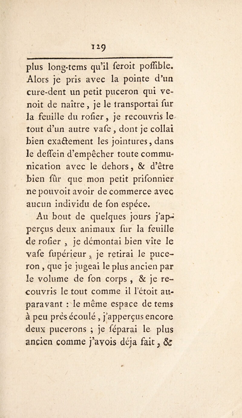 plus long-tems qu’il feroit poffible. Alors je pris avec la pointe d’un cure-dent un petit puceron qui ve« noit de naître, je le transportai fur la feuille du rofier, je recouvris le- tout d’un autre vafe , dont je collai bien exa&ement les jointures, dans le deffein d’empêcher toute commu¬ nication avec le dehors, & d’être bien fur que mon petit prifonnier ne pouvoit avoir de commerce avec aucun individu de fon espèce. Au bout de quelques jours j’ap** perçus deux animaux fur la feuille de rofier a je démontai bien vite le vafe fupérieur 2 je retirai le puce¬ ron , que je jugeai le plus ancien par îe volume de fon corps , & je re¬ couvris le tout comme il letoit au¬ paravant : le même espace de tems à peu près écoulé , j'apperçus encore deux pucerons ; je féparai le plus ancien comme j’avois déjà fait ; &