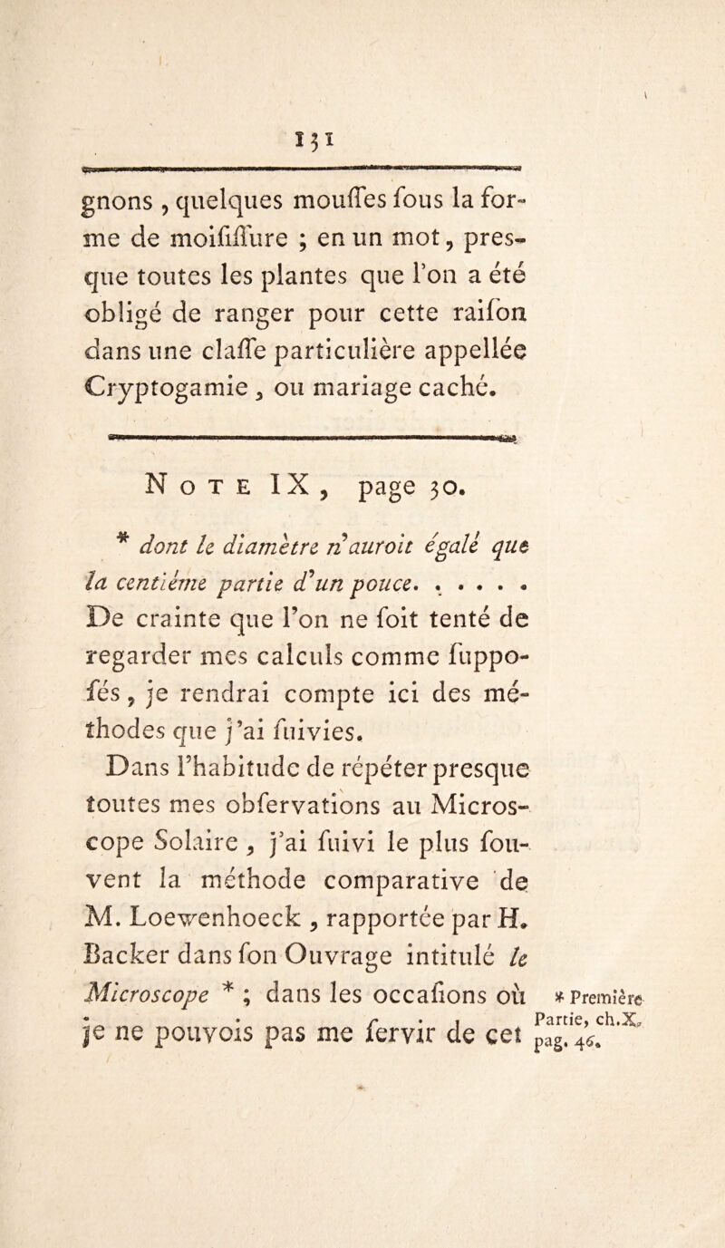 gnons , quelques moufles fous la for¬ me de moififlfure ; en un mot, pres¬ que toutes les plantes que l’on a été obligé de ranger pour cette raifort dans une clafle particulière appellée Cryptogamie 5 ou mariage caché. Note IX, page 30. * dont le diamètre n aurait égalé que la centième partie d'un pouce. * * ... * De crainte que l’on ne foit tenté de regarder mes calculs comme fuppo- fés, je rendrai compte ici des mé¬ thodes que j’ai lui vies. Dans Fhabiîudc de répéter presque toutes mes obfervations au Micros* eope Solaire , j5ai fuivi le plus fou- vent la méthode comparative de M. Loev/enhoeck , rapportée par H. Backer dans fon Ouvrage intitulé le Microscope * ; dans les occaflons où * Première • • r • 1 Partie, ch.X* je ne pouyoïs pas me fervir de cet pag.