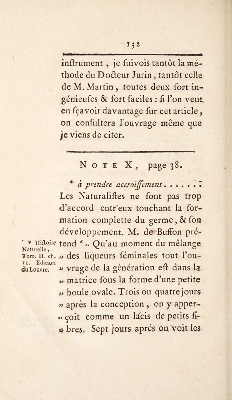 r--1— - * —- - - ii inftrument , je fuivois tantôt la mé¬ thode du Dodeur Jurin, tantôt celle de M. Martin , toutes deux fort in- génieufes & fort faciles : fi l’on veut en fçavoir davantage fur cet article, on confultera l’ouvrage même que je viens de citer. Note X , page 38. * à prendre accroijjement..... I ï Les Naturaliftes ne font pas trop d’accord entr’eux touchant la for¬ mation complette du germe, & fou développement. M. de Buffon pré- * Hîftoîre tend * « Qu’au moment du mélange Naturelle, ^ 0 Tom. II. ch. 33 des 4u Louvre. » yrage de la génération elt dans la » matrice fous la forme d’une petite „ boule ovale. Trois ou quatre jours » après la conception , on y apper- çoit comme un la'çis de petits fi- « bres. Sept jours après on, voit les liqueurs feminales tout 1 ou-