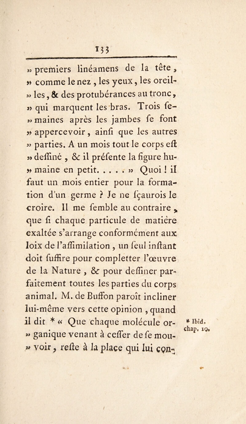 .DUULjfejiaUnl . iiw« mmmmàm mà 1 UM 3» premiers linéamens de la tête, » comme le nez , les yeux, les oreil- 33 les, & des protubérances au tronc, » qui marquent les bras. Trois fe- »maines après les jambes le font » appercevoir , ainfi que les autres 33 parties. A un mois tout le corps efl a» delîiné , & il préfente la figure hu- » maine en petit.» Quoi ! iî faut un mois entier pour la forma¬ tion d’un germe ? Je ne Içaurois le croire. Il me femble au contraire > que li chaque particule de matière exaltée s’arrange conformément aux loix de l’affimilafion , un feul inftant doit fuffire pour completter l’œuvre de la Nature , & pour delliner par¬ faitement toutes les parties du corps animal. M. de Buffon paroît incliner lui-même vers cette opinion , quand il dit * « Que chaque molécule or- 33 ganique venant à celfer de fe mou- *3 voir, relie à la place qui lui çç>n- * Ibid, chap, iq» /