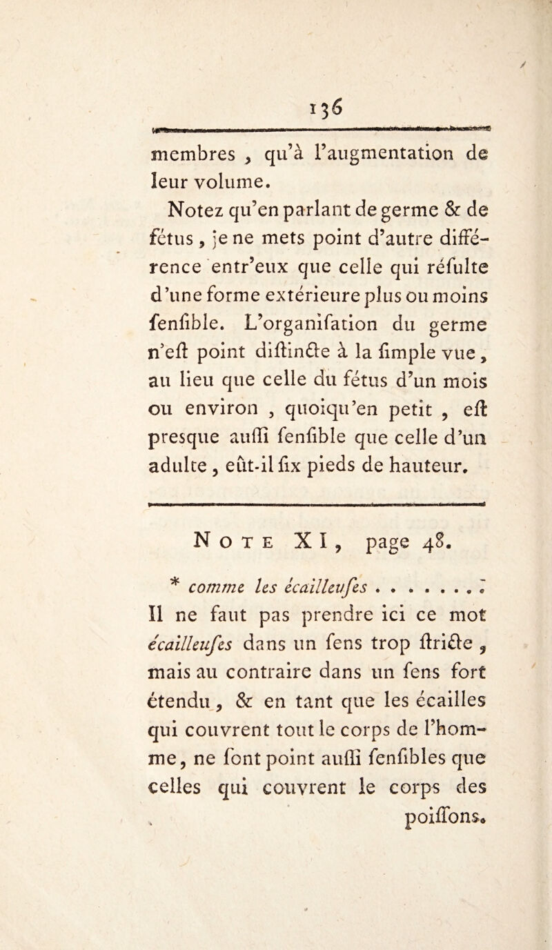 / 136 rr-rmun. ■ .. “■ *-■■■■ “■ - ■ ——1 membres , qu’à l’augmentation de leur volume. Notez qu’en parlant de germe & de fétus, je ne mets point d’autre diffé¬ rence entr’eux que celle qui réfulte d’une forme extérieure plus ou moins fenfible. L’organifation du germe n5 eft point diftinûe à la finiple vue , au lieu que celle du fétus d’un mois ou environ 5 quoiqu’en petit , eft presque auffi fenfible que celle d’un adulte , eut-il lix pieds de hauteur* Note XI, page 48. * comme les écaillevfes.T ïl ne faut pas prendre ici ce mot écailleufes dans un fens trop ftrifle , mais au contraire dans un fens fort étendu, & en tant que les écailles qui couvrent tout le corps de l’hom¬ me, ne font point auffi fenfibles que celles qui couvrent le corps des poiffons» S#