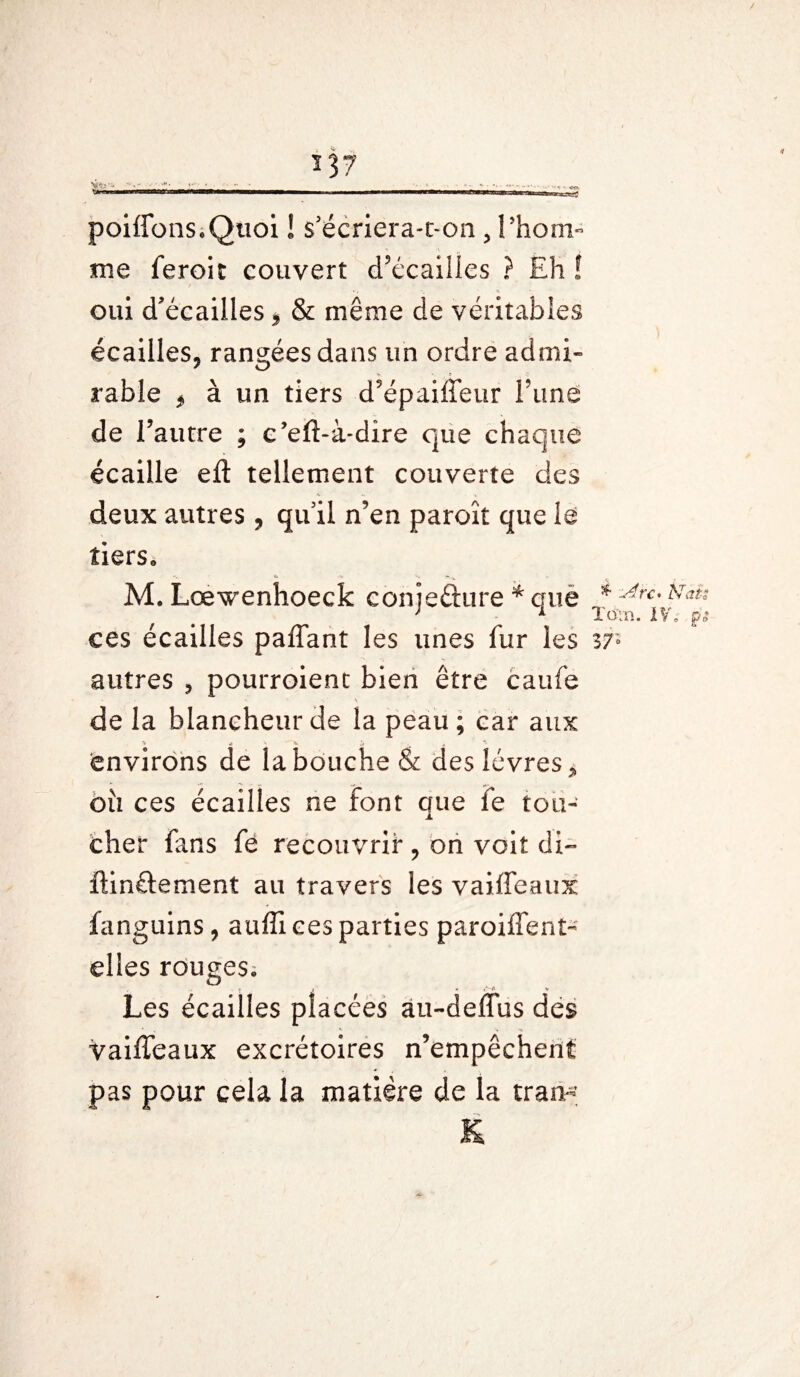 me ferait couvert d’écailles ? Eh ! » , ■_ ' « oui d'écailles, & même de véritables écailles, rangées dans un ordre admi¬ rable j à un tiers d’épaiffeur Time de l’autre ; c’eft-à-dire que chaque écaille eft tellement couverte des deux autres , qu'il n’en paroît que le tiers» M. Lœwenhoeck conjecture * que ces écailles paffant les unes fur les autres 5 pourraient bien être caufe \ de la blancheur de la peau ; car aux environs de la bouche & des lèvres > ou ces écailles ne font que ie tou¬ cher fans fè recouvrir , on voit di~ ftin£tement au travers les vaiffeaux fanguins, auffi ces parties paroiffenl- elles rouges» Les écailles placées au-deffus des vaiffeaux excrétoires n’empêchent pas pour cela la matière de la Iran-