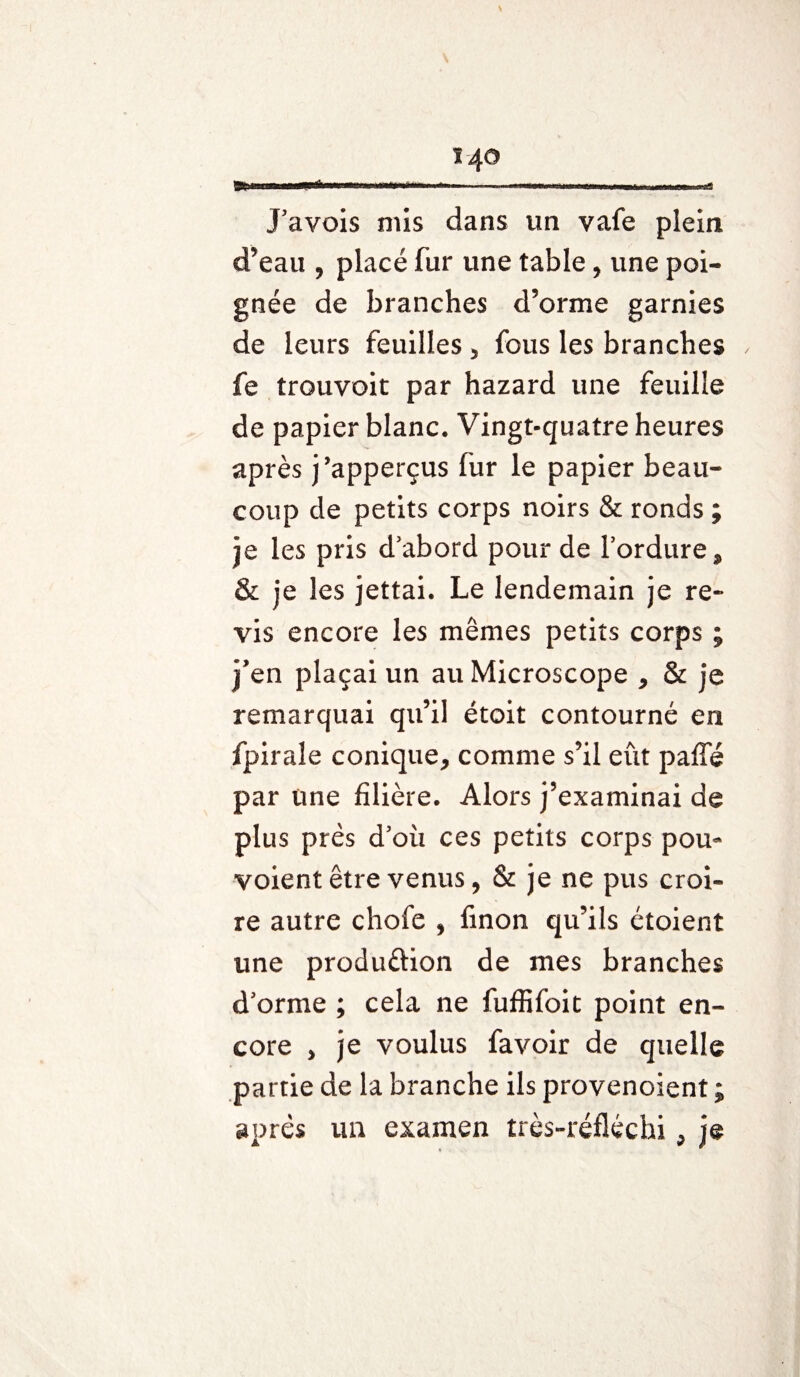 .HÊmmm - ..» mmmm ■ mm wmmrnmmmmf J’avois mis dans un vafe plein d’eau , placé fur une table, une poi¬ gnée de branches d’orme garnies de leurs feuilles , fous les branches fe trouvoit par hazard une feuille de papier blanc. Vingt-quatre heures après j’apperçus fur le papier beau¬ coup de petits corps noirs & ronds ; je les pris d’abord pour de l’ordure, & je les jettai. Le lendemain je re¬ vis encore les mêmes petits corps ; j’en plaçai un au Microscope , & je remarquai qu’il étoit contourné en fpiraîe conique, comme s’il eût paffé par une filière. Alors j’examinai de plus près d’où ces petits corps pou- voient être venus, & je ne pus croi¬ re autre chofe , finon qu’ils étoient une produftion de mes branches d’orme ; cela ne fuffifoit point en¬ core , je voulus favoir de quelle partie de la branche ils provenoient ; après un examen très-réfléchi, je