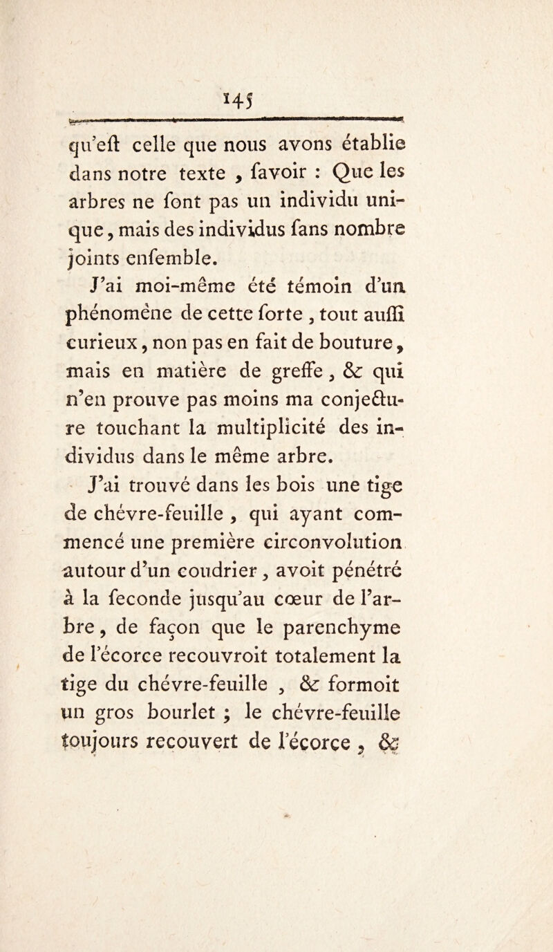 HS ?;-* twm tinw a n mitron ■ i»t i wroi i ir t r—-t i i 1 r vt.n qu'eft celle que nous avons établie dans notre texte , favoir : Que les arbres ne font pas un individu uni¬ que , mais des individus fans nombre joints enfemble. J’ai moi-même été témoin d’un phénomène de cette forte , tout auflî curieux, non pas en fait de bouture, mais en matière de greffe , & qui n’en prouve pas moins ma conjectu¬ re touchant la multiplicité des in¬ dividus dans le même arbre. J’ai trouvé dans les bois une tige de chèvre-feuille , qui ayant com¬ mencé une première circonvolution autour d’un coudrier > avoit pénétré à la fécondé jusqu'au cœur de l’ar¬ bre , de façon que le parenchyme de Fécorce recouvroit totalement la tige du chèvre-feuille > & formoit un gros bourlet ; le chèvre-feuille toujours recouvert de 1ecorçe , &