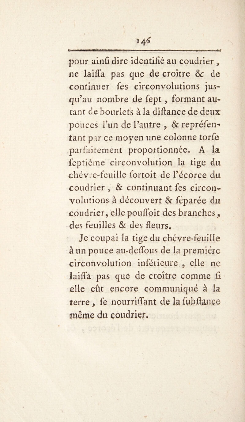 I ï4<> ..l'i...amr.rw i pour ainfi dire identifié au coudrier * ne laifTa pas que de croître & de continuer fes circonvolutions jus¬ qu’au nombre de fept 5 formant au« tant de hourlets à la diftance de deux pouces l’un de l’autre , & repréfen- tant p ir ce moyen une colonne torle parfaitement proportionnée* A la feptiéme circonvolution la tige du chèvre-feuille fortoit de l’écorce du coudrier , & continuant fes circon¬ volutions à découvert & féparée du coudrier, elle poufloit des branches ^ des feuilles & des fleurs. Je coupai la tige du chèvre-feuille à un pouce au-deflous de la première circonvolution inférieure 9 elle ne laifla pas que de croître comme fi elle eût encore communiqué à la terre, fe nourriflant de la fubfiance même du coudrier*