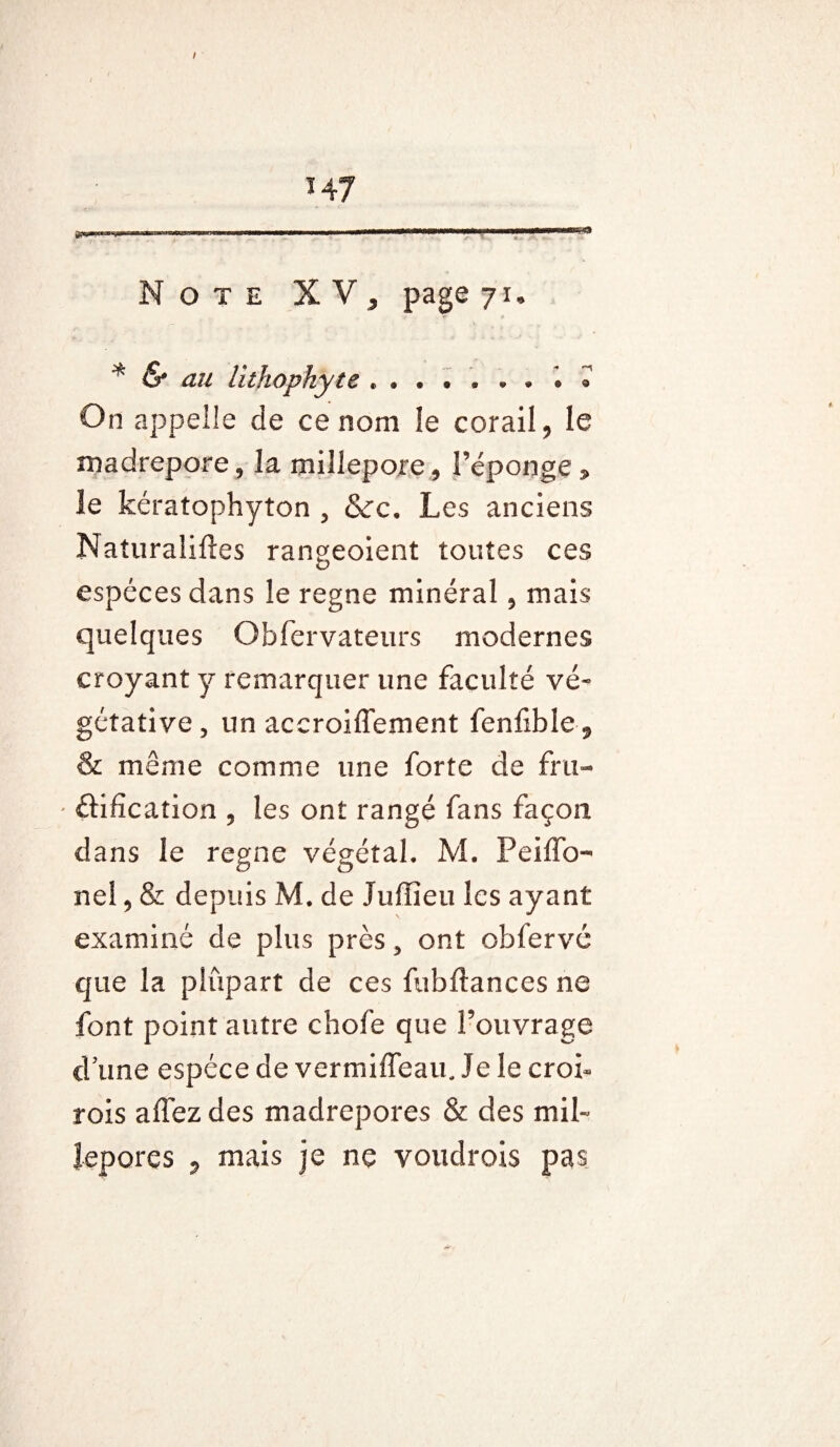 . ■ .. -■■r—in- Note XV, page 71» * & au lithophyie *.» » On appelle de ce nom le corail, le madrépore 9 la millepore, l’éponge 3» le kératophyton 5 &rc. Les anciens Naturaliftes rangeoient toutes ces espèces dans le régné minéral, mais quelques Qbfervateurs modernes croyant y remarquer une faculté vé~ gétative, un accroiflement fenfible 9 & même comme une forte de fru- ' élifïcation , les ont rangé fans façon dans le régné végétal. M. Peiffo- ne!, & depuis M. de Jufîîeu les ayant examiné de plus près 5 ont obfervc que la plupart de ces fubftances ne font point autre chofe que l’ouvrage dune espèce de vermiffeau. le le crok rois allez des madrépores & des mil- îepores , mais je ne voudrais pas