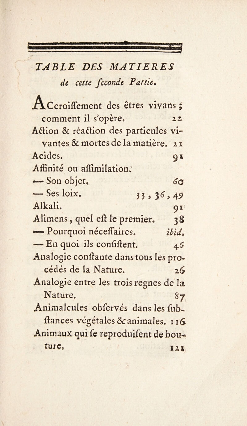 TABLE DES MATIERES de cette fécondé Partie. A.Ccroiffement des êtres vivans ; comment il s’opère» 22 Aétion & réaéfion des particules vi¬ vantes & mortes de la matière. 21 Acides. gj Affinité ou afiimilation; — Son objet, 60 — Ses loix, 33,36,49 Alkali. c)i Alimens, quel eft le premier. 38 — Pourquoi néceffaires. ibid. — En quoi ils confident. 46 Analogie confiante dans tous les pro¬ cédés de la Nature. 26 Analogie entre les trois régnés de la Nature. 87 Animalcules obfervés dans les fub- fiances végétales & animales. 116 Animaux qui fe reproduilènt de bou¬ ture. m