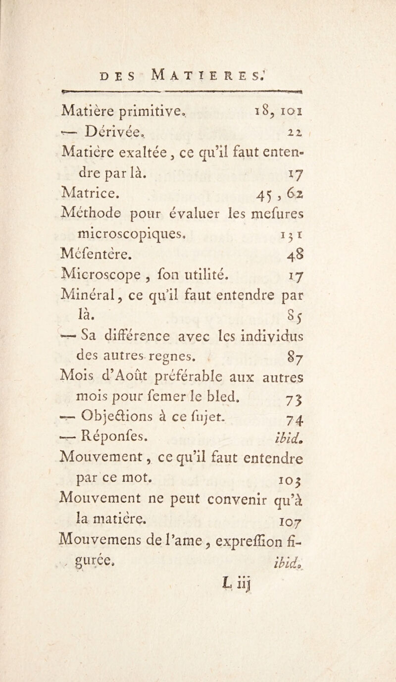 Matière primitive. i8, xoi -— Dérivée, 22 Matière exaltée, ce qu’il faut enten¬ dre par là. 17 Matrice. 45 5 62 Méthode pour évaluer les mefures microscopiques, 1 $ x Mcfentère. 48 Microscope , fon utilité. 17 Minéral, ce qu’il faut entendre par là. 85 '— Sa différence avec les individus des autres régnés. 87 Mois d’Août préférable aux autres mois pour femer le bled. 73 — Gbjedions à ce fnjet. 74 -- Réponfes. ibid. Mouvement, ce qu’il faut entendre par ce mot. 103 Mouvement ne peut convenir qu’à la matière. 107 Mouvemens de Parue, expreffîon fï- - gurée. ibid. Liij