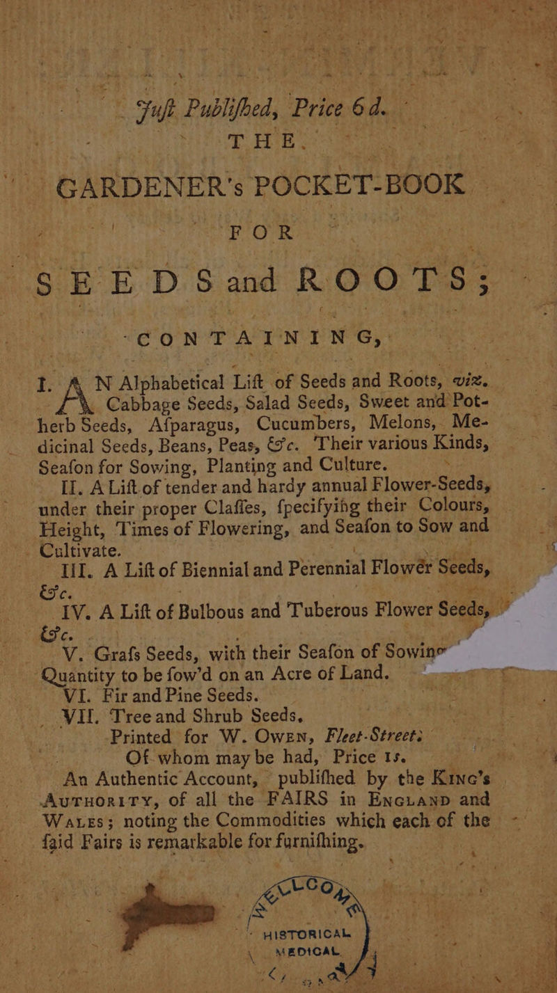 %. x BY Lee He Publ ibe, Price 6d. Rive Eines ; - GARDEN ER’ S POCKET-BOOK A tere tine + $ EE D Sand ROOTS; ‘CONTAINING, 1. AN AibWaveHcal Lift of Seeds and Roots, ‘wiz. Cabbage Seeds, Salad Seeds, Sweet and Pot- herb Seeds, Afparagus, Cucumbers, Melons, _ Me- dicinal Seeds, Beans, Peas, éc. ‘Their various Kinds, Seafon for Sowing, Planting and Culture. ‘ II. A Lift. of tender and hardy annual F lower-Seeds, ‘Height, Times of Flowering, and Seafon to Sow and | Cultivate. lil. A Lift of Biennial and Perennial F lower Seeds, Vv. ‘Grak Seeds, with their Seafon of Sowine | ‘Quantity to be fow’d on an Acre of Land. VI. Fir and Pine Seeds. VII. Tree and Shrub Seeds, Printed for W. Owen, Fleet-Streets Of whom may be had, Price 1s. AUTHORITY, of all the FAIRS in Encuanp and Wares; noting the Commodities which each of the faid Fairs is remarkable for suniing: CEO RN sith! * HISTORICAL MEDICAL, fy —S ae Sa “Phe ee SS eee OS Stee ee