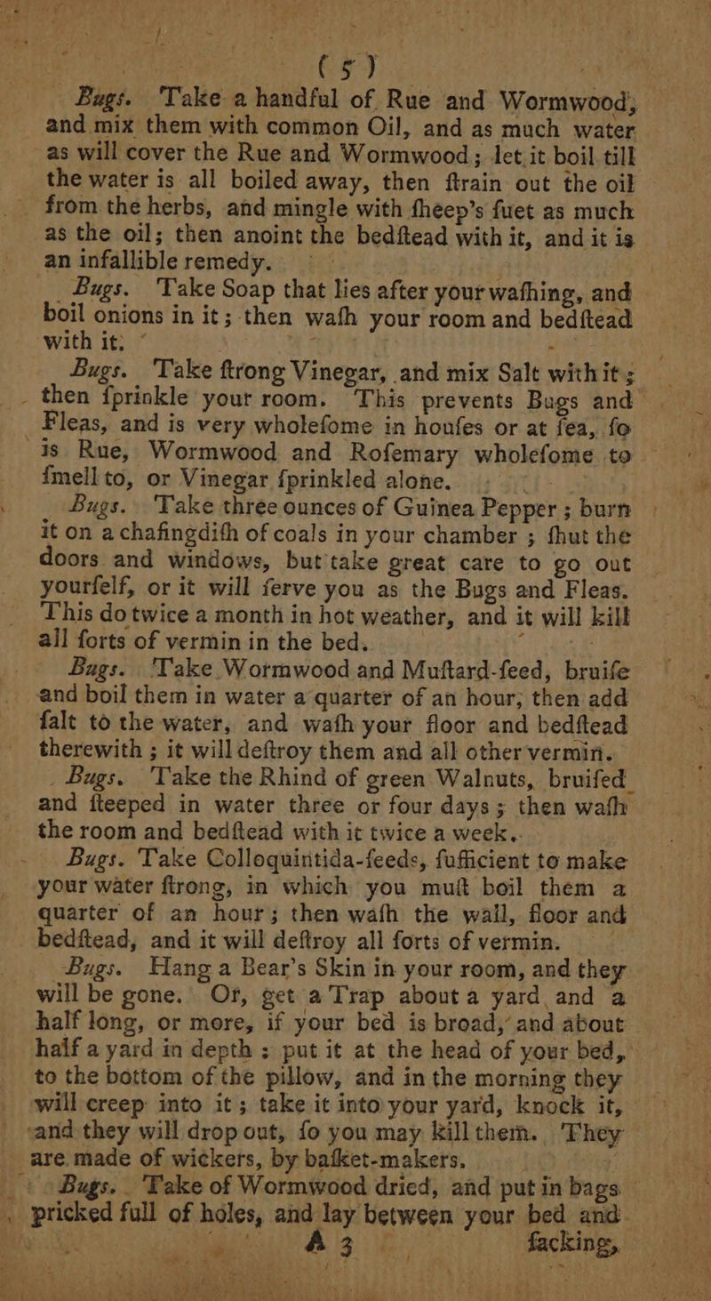 =f Rey | Seba ae ee ee os Bags. ‘Take a handful of Rue and Wormwood, and mix them with common Oil, and as much water as will cover the Rue and Wormwood; let it boil. till the water is all boiled away, then ftrain out the oi as the oil; then anoint the bedftead with it, and it is an infallible remedy. | | _ Bugs. ‘Take Soap that lies after your wafhing, and boil onions in it; then wath your room and bedftead Bugs. ‘Take ftrong Vinegar, and mix Salt withit; Fleas, and is very wholefome in honfes or at fea, fo imellto, or Vinegar fprinkled alone. . - _ Bugs. Take three ounces of Guinea Pepper; burn | it on a chafingdith of coals in your chamber ; fhut the doors and windows, but take great care to go out yourfelf, or it will ferve you as the Bugs and Fleas. This dotwice a month in hot weather, and it will kill all forts of vermin in the bed. | a Bags. 'Take. Wormwood and Muftard-feed, bruife and boil them in water a quarter of an hour; then add falt to the water, and wath your floor and bedftead therewith ; it will deftroy them and all other vermin. _ Bugs, Take the Rhind of green Walnuts, bruifed_ and iteeped in water three or four days; then wafh the room and bedftead with it twice a week.. Bugs. Take Colloquintida-feeds, fufficient to make your water flrong, in which you muft boil them a quarter of an hour; then wafh the wall, floor and Bugs. Hang a Bear’s Skin in your room, and they — will be gone. Or, get a Trap abouta yard and a half long, or more, if your bed is broad,’ and about haif a yard in depth ; put it at the head of your bed, to the bottom of the pillow, and in the morning they will creep into it; take it into your yard, knock it, \ Bugs. Take of Wormwood dried, afd put in bags cleat Hire Dhak s 5} bye ' 1 “a.ets a Ss et