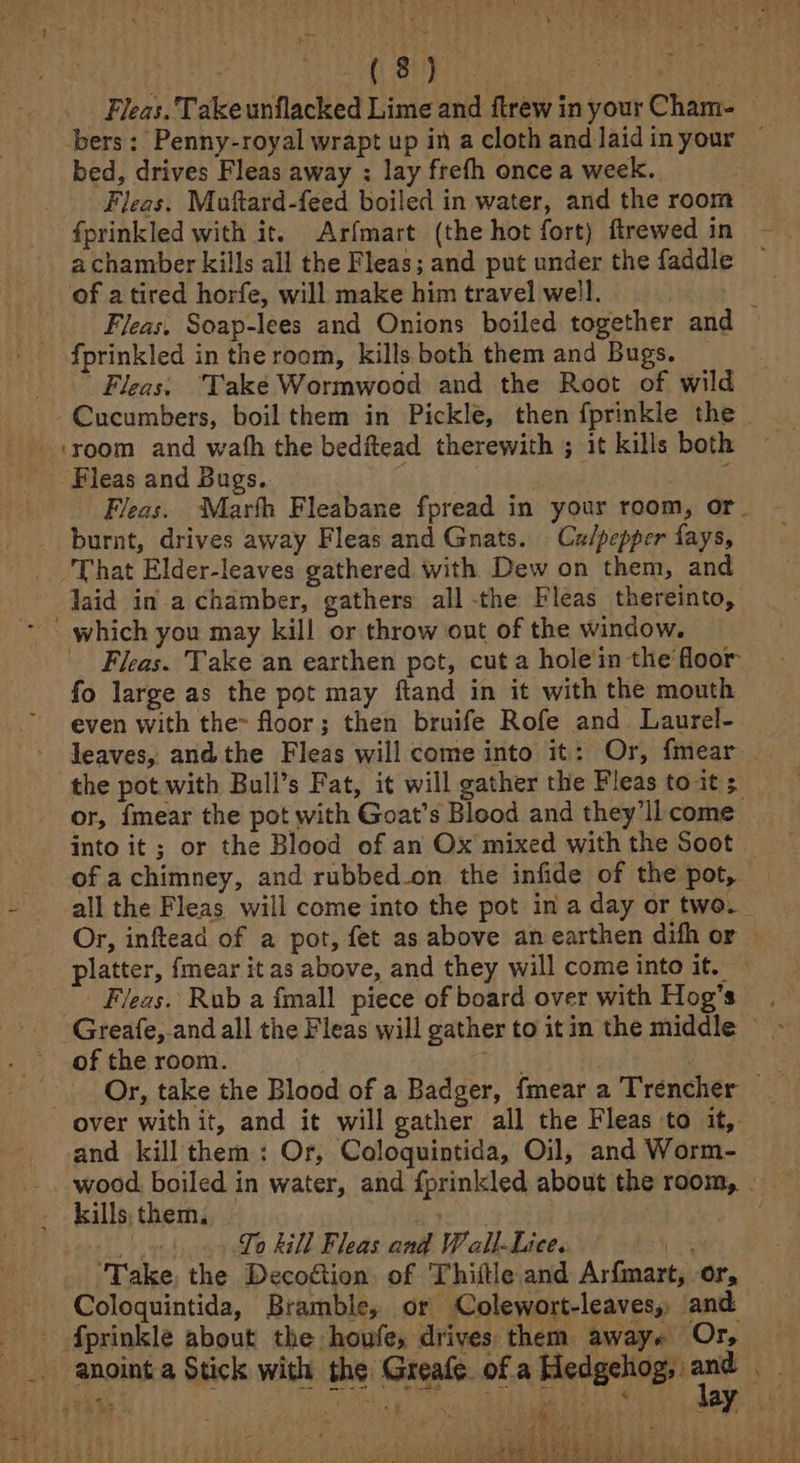 : ET Dt) Aine ahem an eae heap _ Fleas. Take unflacked Lime and ftrew in your Cham- — bers: Penny-royal wrapt up in a cloth and laidinyour — bed, drives Fleas away : lay frefh once a week. Fleas. Muftard-feed boiled in water, and the room _ fprinkled with it. Arfmart (the hot fort) firewed in - achamber kills all the Fleas; and put under the faddle of a tired horfe, will make him travel well. } ) Fleas. Soap-lees and Onions boiled together and fprinkled in the room, kills both them and Bugs. . Fleas. Take Wormwood and the Root of wild Cucumbers, boil them in Pickle, then fprinkle the | + yoom and wath the bedftead therewith ; it kills both Fleas and Bugs. ; . e Fleas. “Marth Fleabane fpread in your room, or. burnt, drives away Fleas and Gnats. Culpepper fays, That Elder-leaves gathered with Dew on them, and laid in a chamber, gathers all -the Fleas thereinto, * ' which you may kill or throw ont of the window. — Fleas. Take an earthen pot, cut a hole in the floor fo large as the pot may ftand in it with the mouth even with the floor; then bruife Rofe and Laurel- leaves, andthe Fleas will come into it: Or, fmear . the pot with Bull’s Fat, it will gather the Fleas to it 5 or, fmear the pot with Goat’s Blood and they’llcome _ into it ; or the Blood of an Ox mixed with the Soot — of achimney, and rubbed.on the infide of the pot, - all the Fleas will come into the pot in a day or two. Or, inftead of a pot, fet as above anearthen difh or — platter, fmear it as above, and they will come into if.)74 - Fleas. Rub a fmall piece of board over with Hog’s Greafe, and all the Fleas will gather to itin the middle ~~ of the room. ; 3 - Or, take the Blood of a Badger, fmeara Trencher _ over with it, and it will gather all the Fleas to it, and kill them: Or, Coloquintida, Oil, and Worm-_ wood boiled in water, and {prinkled about the room, | - kills, them, Taye Viney To kill Fleas and Wall-Lice. b34 ‘Take, the Decodtion. of Thiitle and Arfmart, or, Coloquintida, Bramble, or Colewort-leaves, and fprinkle about the houfe, drives them awaye Or, _. anointa Stick with the Greafe ofa Macgetigy ant ie Ut be AI re ff ar } 1s yy ‘ say : ine kee