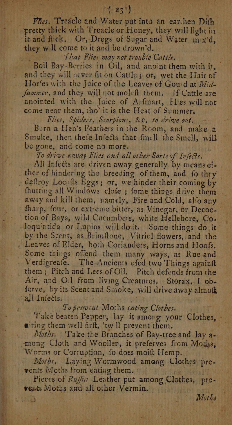 Phos. Treicle and Water put into an ear:hen Dith atand fick. Or, Dregs of Sugar and Water mx'd, Abay will come to it and be drown’d, — That Flies may not trouble Cattle. Boil Bay-Berries in Oil, and anoint them with it, and they will never fit on Cattle; 3; or, wet the Hair of Hor‘es with the Juice of the Leaves of Goud at Mid- Jummer, and they will not moleft them. if Cattle are anointed with the Juice of Arfmart, Flies will not come near them, tho’ it is the Heat of Summer, Flies, Spiders, Scorpiens, &amp;ce. to drive out. —- Burn a Hen’s Feathers inthe Room, and make a Smoke, then thefe Infe&amp;s that fmell the Smell, will be gone, and come no more. To drive navay Flies end all other Sorts of Infeds. All Infeéts are driven away generally. by mcans ei- ther of hindering the breeding of them, and fo they et and kill them, namely, Fire and Cold, alo any _by the Scent, as Brimftone, Vitricl flowers, and the . Leaves of Elder, both Corianders, Horns and Hoofs. Some things offend them many ways, as Rue and Sasiads by its Scentz and id Smoke, will drive away almo areal k Fufetig To Froius Mo: hs cating Clothes. @iring them well firft, ’tw ll prevent them. Moths, Take the Branches ‘of Bay-tree and lay a- mong Cloth ard Woollen, it preferves from Moths, Worms or Corruption, fo does moift Hemp. Moths, Laying Wormwood ameng Clothes Wal vents Moths from eating them. : Pieces of Rufia Leather put among Clottes, pre-