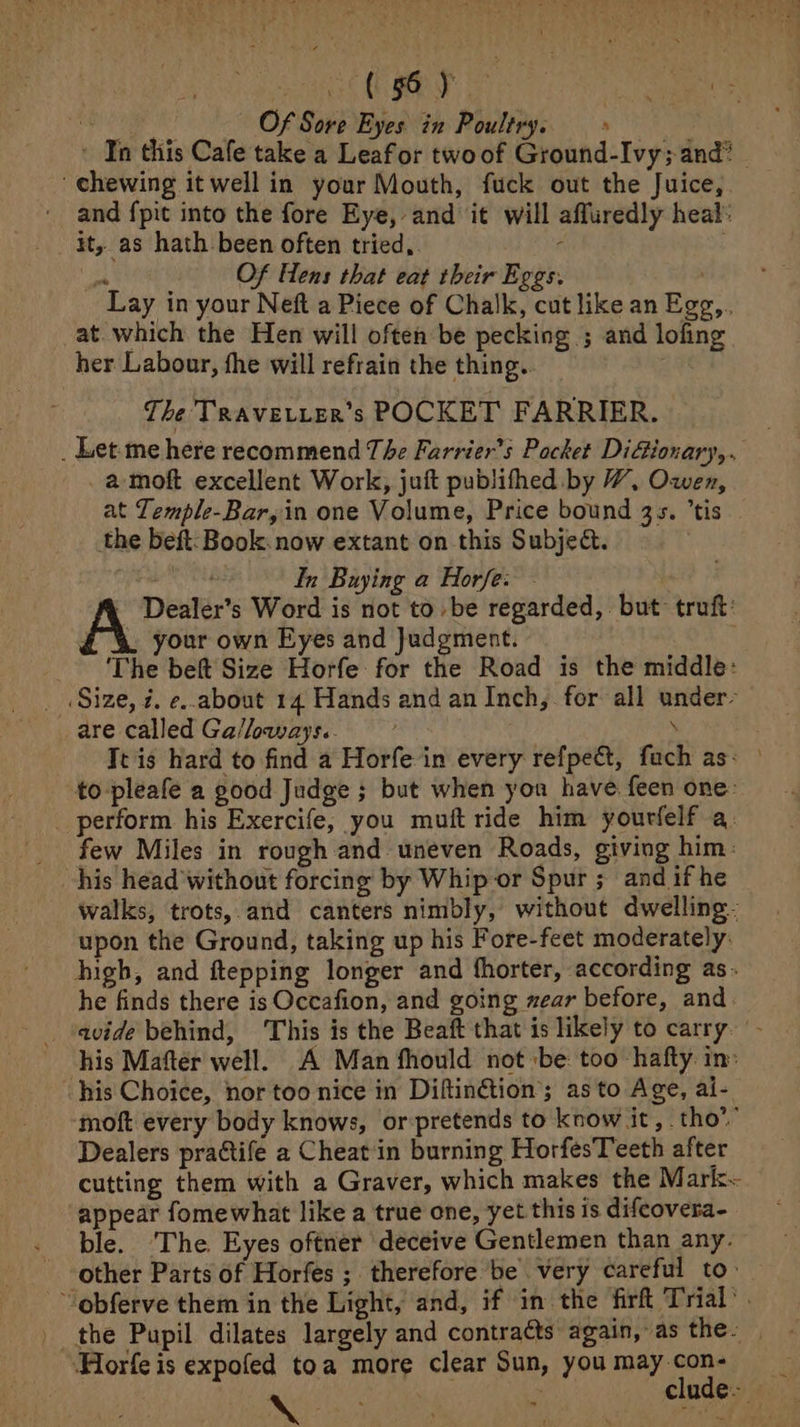 soatesoe (hy GRaAAn | Pw ns pe! Of Sore Eyes in Poultry...» : - In this Cafe take a Leafor twoof Ground-Ivy; and? | chewing it well in your Mouth, fuck out the Juice, and {pit into the fore Eye, and it will affuredly heal: it, as hath been often tried, f a Of Hens that eat their Eggs. , Lay in your Neft a Piece of Chalk, cut like an Egg, at. which the Hen will often be pecking ; and lofing her Labour, the will refrain the thing. The Travevter’s POCKET FARRIER. _ Let-me here recommend The Farrier’s Pocket DiGionary,. _a-moft excellent Work, juft publifhed by HW, Owen, at Temple-Bar,in one Volume, Price bound 35s. ’tis the beft: Book: now extant on this Subject. datiie In Buying a Horfe: - Dealer’s Word is not to be regarded, but> truft: £ 4% your own Eyes and Judgment. ‘The beft Size Horfe for the Road is the middle: Size, 7. e..about 14 Hands and an Inch, for all under- are called Ga/loways.. , ¥ Tt is hard to find a Horfe in every refpect, fach as: to -pleafe a good Judge ; but when you have feen one: _ perform his Exercife, you muft ride him yourfelf a: few Miles in rough and uneven Roads, giving him: walks, trots, and canters nimbly, without dwelling. upon the Ground, taking up his Fore-feet moderately: high, and ftepping longer and fhorter, according as. he finds there is Occafion, and going zear before, and avide behind, This is the Beaft that is likely to carry. ‘- his Mafter well. A Man fhould not ‘be too hafty in: his Choice, nor too nice in Diftin€tion’; as to Age, ai- moft every body knows, or-pretends to know it, tho’ Dealers practife a Cheatin burning HorfesTeeth after cutting them with a Graver, which makes the Mark~ appear fomewhat like a true one, yet this is difeovera- ble. The. Eyes oftner deceive Gentlemen than any. other Parts of Horfes ; therefore be very careful to: -‘obferve them in the Light, and, if im the firft Trial‘ . the Pupil dilates largely and contracts again, as the. ‘Hlorfe is expofed toa more clear Sun, you may con-