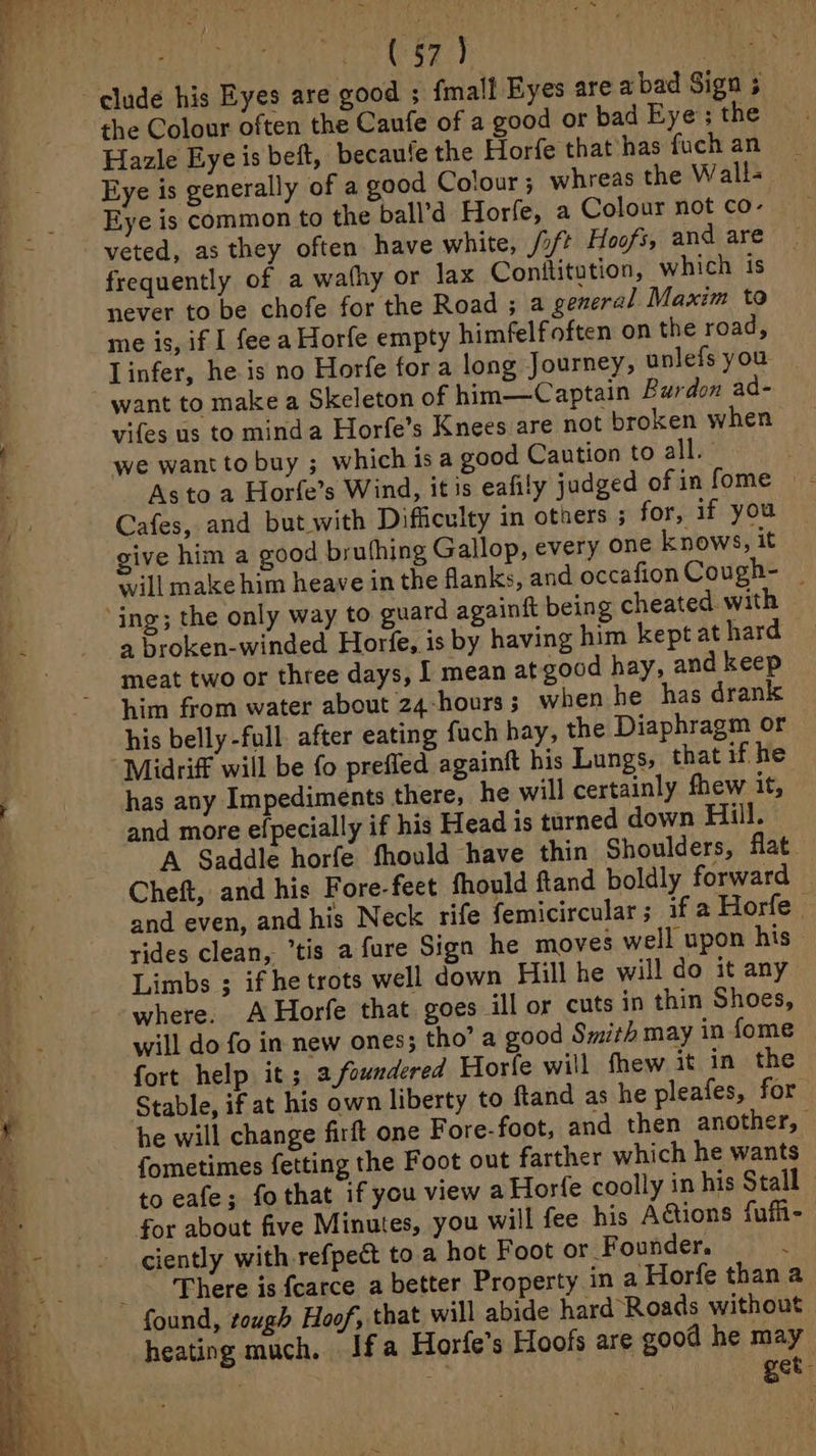 : eRe, etn clude his Eyes are good ; fmall Eyes are a bad Sign ; the Colour often the Caufe of a good or bad Eye’; the Hazle Eye is beft, becaute the Horfe that has fuch an Eye is generally of a good Cotour 5 whreas the Wall- Eye is common to the ball’d Horfe, a Colour not co- veted, as they often have white, /2/ Hoofs, and are frequently of a wafhy or lax Conititution, which is never to be chofe for the Road ; a general Maxim to me is, if I fee a Horfe empty himfelfoften on the road, Linfer, he is no Horfe fora long Journey, unlefs you want to make a Skeleton of him—Captain Burdon ad- vifes us to minda Horfe’s Knees are not broken when we want to buy ; which is a good Caution to ally: Asto a Horfe’s Wind, itis eafily judged of in fome — Cafes, and but with Difficulty in others ; for, if you give him a good bruthing Gallop, every one knows, it will make him heave in the flanks, and occafion Cough- meat two or three days, { mean at good hay, and keep him from water about 24-hours; when he has drank his belly-full. after eating fuch hay, the Diaphragm or has any Impediments there, he will certainly fhew it, and more efpecially if his Head is turned down Hill. A Saddle horfe fhould have thin Shoulders, flat Cheft, and his Fore-feet fhould ftand boldly forward and even, and his Neck rife femicircular; if a Horfe rides clean, “tis a fure Sign he moves well upon his - Limbs ; if he trots well down Hill he will do it any where. A Horfe that goes ill or cuts in thin Shoes, will do fo in new ones; tho’ a good Smith may in fome fort help it; a,foundered Horfe will fhew it in the Stable, if at his own liberty to ftand as he pleafes, for he will change firft one Fore-foot, and then another, | {ometimes fetting the Foot out farther which he wants to eafe; fo that if you view aHorfe coolly in his Stall for about five Minutes, you will fee his A&amp;tions fufi- ciently with refpect to a hot Foot or Founder, There is {carce a better Property in a Horfe thana heating much, Ifa Horfe’s Hoofs are good he may 2 | get