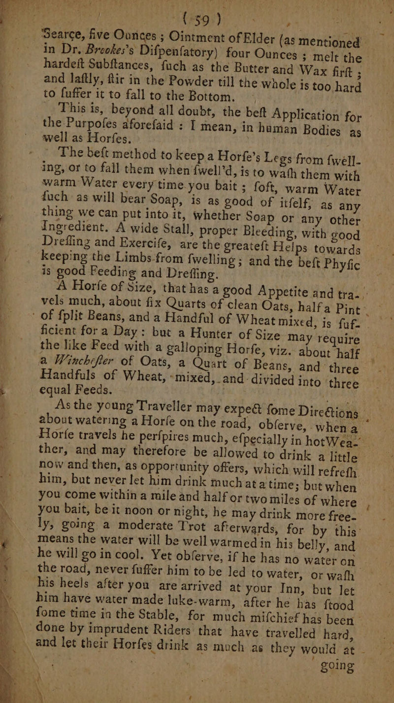 searce, five Ounces ; Ointment of Elder (as mentioned in Dr. Breokes’s Difpenfatory) four Ounces ; melt the hardeit Subftances, fuch as the Butter and Wax fir 3 and laftly, ftir in the Powder till the whole is too hard to fuffer it to fall to the Bottom. ~~ _ This is, beyond all doubt, the beft Application for the Purpofes aforefaid : I mean, in haman Bodies as well as Horfes, | The beft method to keep a Horfe’s Legs from fwell- ing, or to fall them when {well’d, is to wath them with warm Water every time. you bait ; foft, warm Water fuch as will bear Soap, is as good of itfelf, as any thing we can put into it, whether Soap or any other Ingredient. A wide Stall, proper Bleeding, with good Drefling and Exercife, are the greateft Helps towards A Horfe of Size, that has a good Appetite and tra. vels much, about fix Quarts of clean Oats, halfa Pine ficient fora Day: but a Hunter of Size may require the like Feed with a galloping Horfe, viz. about half a Winchefier of Oats, a Quart of Beans, and three Handfuls of Wheat, ‘mixed, _and- divided into three As the young Traveller may expect fome Direétions ih about watering a Horle onthe toad, obferve, when a Horfe travels he perfpires much, efpecially in hotWea- ther, and may therefore be allowed to drink a little — now and then, as opportunity offers, which will refrefh. him, but never let him drink much at atime; but when you come within a mile and half ortwomiles of where you bait, be it noon or night, he may drink more free- ly, going a moderate Trot afterwards, for by this’ means the water will be well warmed in his belly, and him have water made luke-warm, after he has ftood fome time in the Stable, for much mifchief has been done by imprudent Riders that have travelled hard, and let their Horfes drink as much as they would at - | ee ' going ©