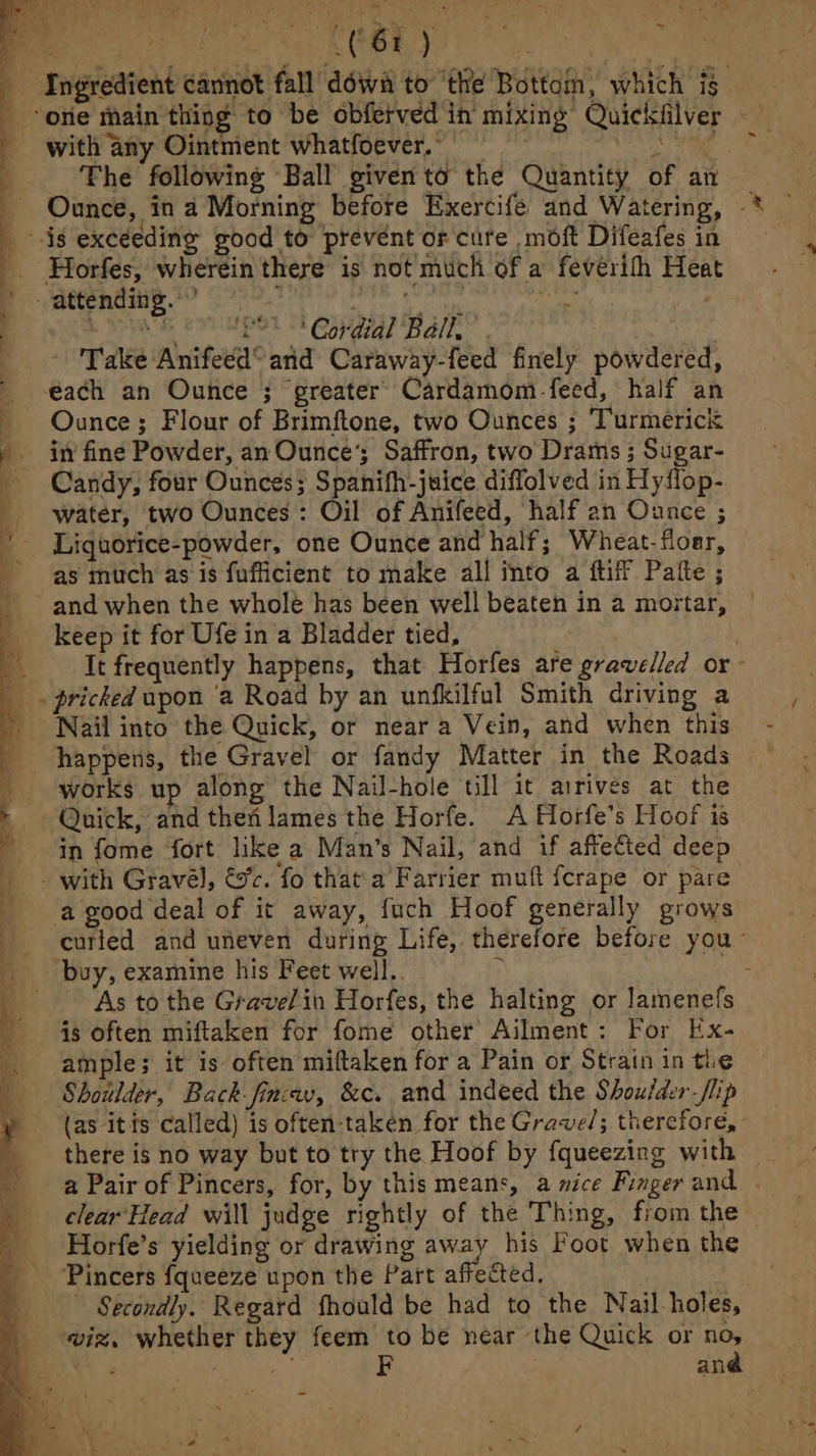ae END be ADL Ole prt eee pieoua nti €( tte! , Ingredient cannot fall’ déwa to ‘the Bottain, which ig. one main thing to be obferved in mixing Quickfilver —— with any Ointment whatfoever. . tis ; Phe following Ball given to the Quantity of ai _ Ounce, in a Morning before Exercife and Watering, — _ is excéedinig good to prevent or cure moft Difeafes in _. Horfes, wherein there is not much of a fevérith Heat : attending.’ eh rae ee iyi at - ee EP OT = ConA Balk” he Take Anifeed° and Caraway-feed finely powdered, éach an Ounce ; greater’ Cardamom-feed, half an Ounce; Flour of Brimftone, two Ounces ; ‘Turmerick in’ fine Powder, an Ounce’; Saffron, two Drams ; Sugar- Candy, four Ounces; Spanifh-juice diffolved in Hyflop- water, two Ounces : Oil of Anifeed, half an Ounce ; Liquorice-powder, one Ounce and half; Wheat-floer, as much as is fuficient to make all into a ftiff Pate ; and when the whole has been well beaten in a mortar, keep it for Ufe in a Bladder tied, It frequently happens, that Horfes are gravelled or . pricked upon ‘a Road by an unfkilful Smith driving a Nail into the Quick, or near a Vein, and when this happens, the Gravel or fandy Matter in the Roads works up along the Nail-hole till it arrives at the - Quick, and then lames the Horfe. A Horfe’s Hoof is in fome fort like a Man’s Nail, and if affected deep - with Gravél, &c. fo that'a Farrier muft fcrape or pare ‘a good deal of it away, fuch Hoof generally grows __curted and uneven during Life, therefore before you~ buy, examine his Feet well.. ) os 4 As to the Gravel in Horfes, the halting or lamenefs 3 “See, ee a a eS ~—< 7 ~ Se ee ee Ae ee Pra Ns |1 NE at _ 4: : <a : a ip ome” > sin ~~. _ is often miftaken for fome other Ailment : For Ex- ample; it is often miftaken for a Pain or Strain in the Shoulder, Back fincav, &c. and indeed the Shoulder -flip (as itis called) is often:taken for the Grave/; therefore, there is no way but to try the Hoof by fqueezing with a Pair of Pincers, for, by this means, a nice Finger and | clear‘ Head will judge rightly of the Thing, from the Horfe’s yielding or drawing away his Foot when the ‘Pincers fqueeze upon the Part affected. ~ Secondly. Regard fhould be had to the Nail-holes, wiz, whether they feem to be near the Quick or if : fe pie F | an